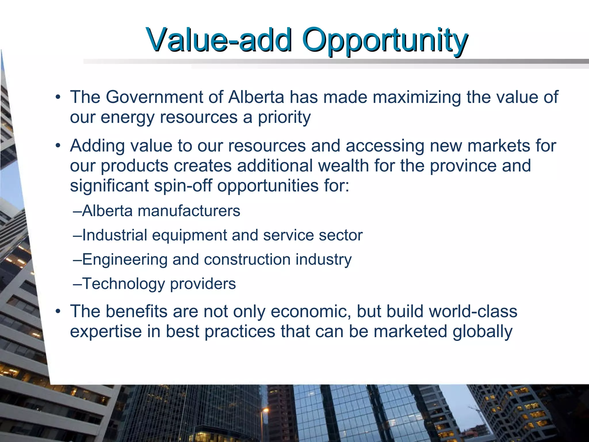 The Government of Alberta has made maximizing the value of our energy resources a priority Adding value to our resources and accessing new markets for our products creates additional wealth for the province and significant spin-off opportunities for: Alberta manufacturers  Industrial equipment and service sector  Engineering and construction industry Technology providers The benefits are not only economic, but build world-class expertise in best practices that can be marketed globally Value-add Opportunity 