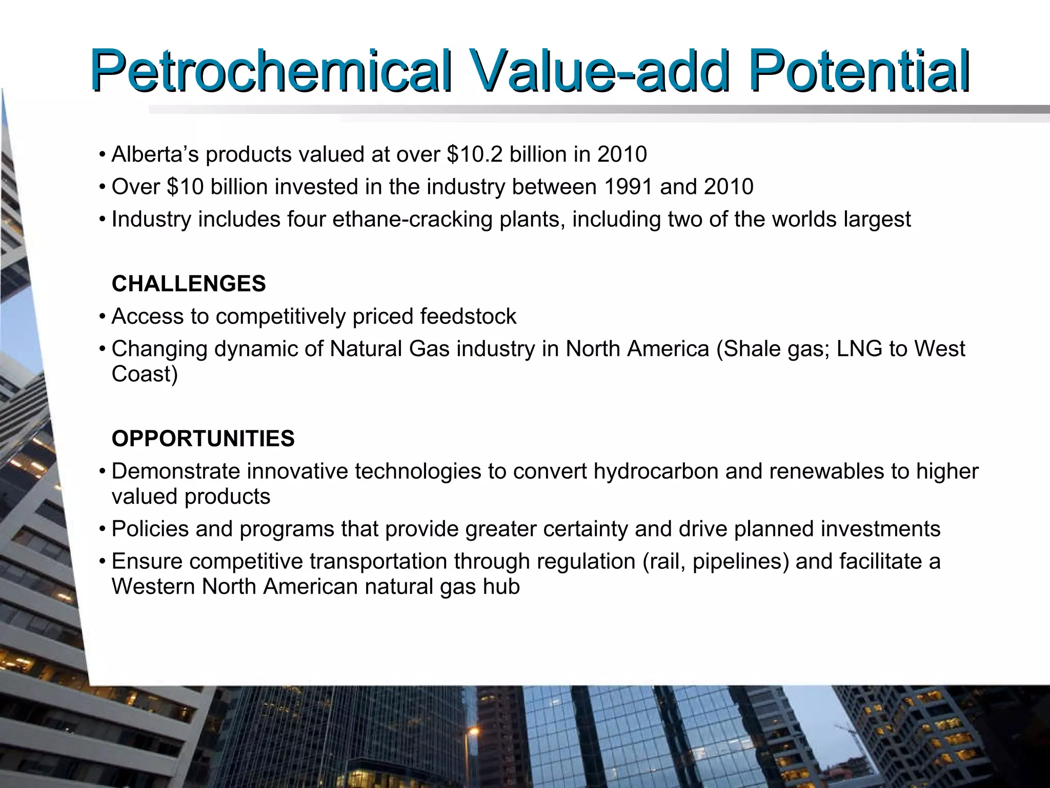Alberta’s products valued at over $10.2 billion in 2010 Over $10 billion invested in the industry between 1991 and 2010 Industry includes four ethane-cracking plants, including two of the worlds largest CHALLENGES Access to competitively priced feedstock Changing dynamic of Natural Gas industry in North America (Shale gas; LNG to West Coast) OPPORTUNITIES Demonstrate innovative technologies to convert hydrocarbon and renewables to higher valued products Policies and programs that provide greater certainty and drive planned investments Ensure competitive transportation through regulation (rail, pipelines) and facilitate a Western North American natural gas hub Petrochemical Value-add Potential 