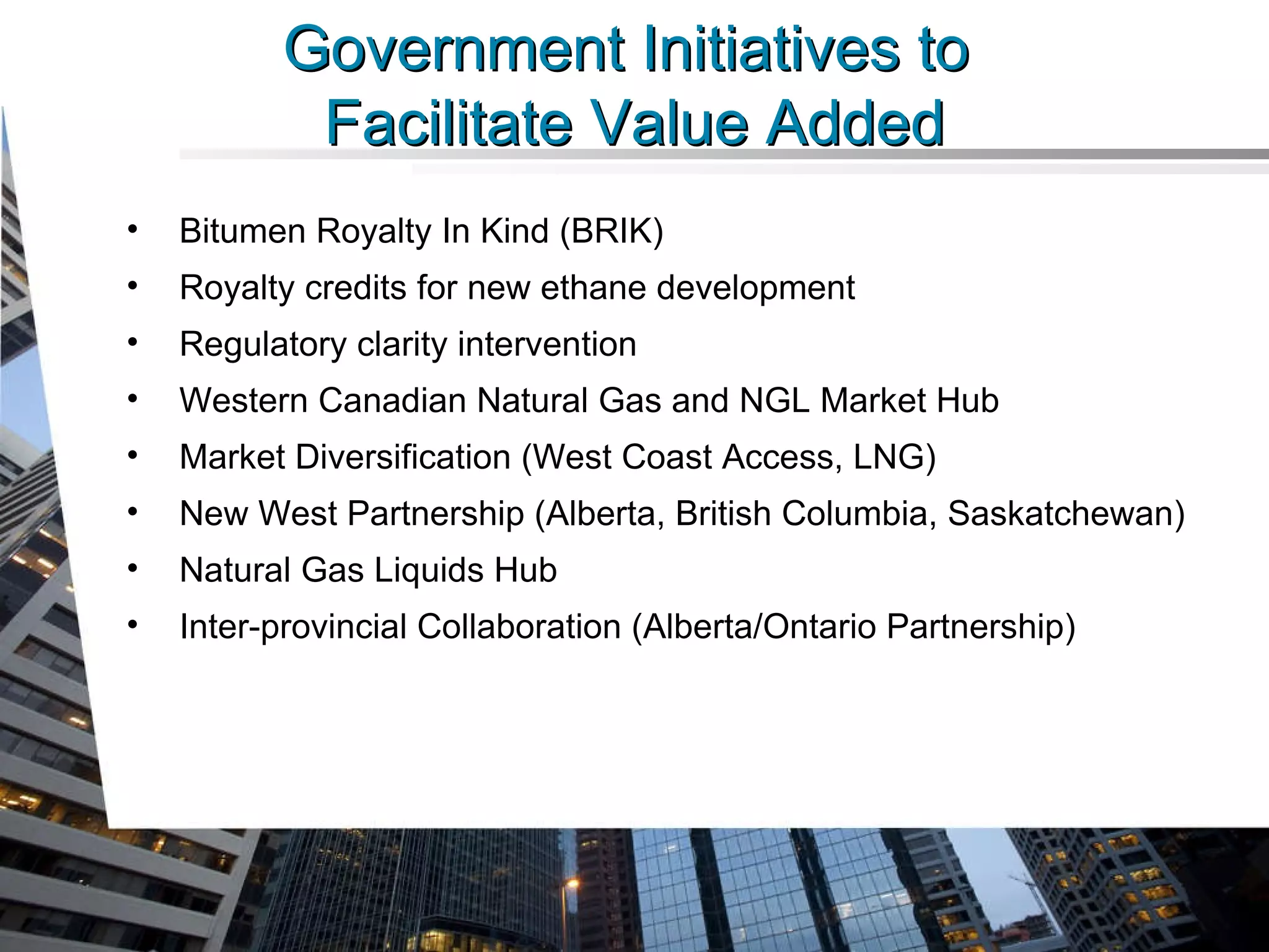 Government Initiatives to  Facilitate Value Added Bitumen Royalty In Kind (BRIK) Royalty credits for new ethane development Regulatory clarity intervention Western Canadian Natural Gas and NGL Market Hub Market Diversification (West Coast Access, LNG) New West Partnership (Alberta, British Columbia, Saskatchewan) Natural Gas Liquids Hub Inter-provincial Collaboration (Alberta/Ontario Partnership) 