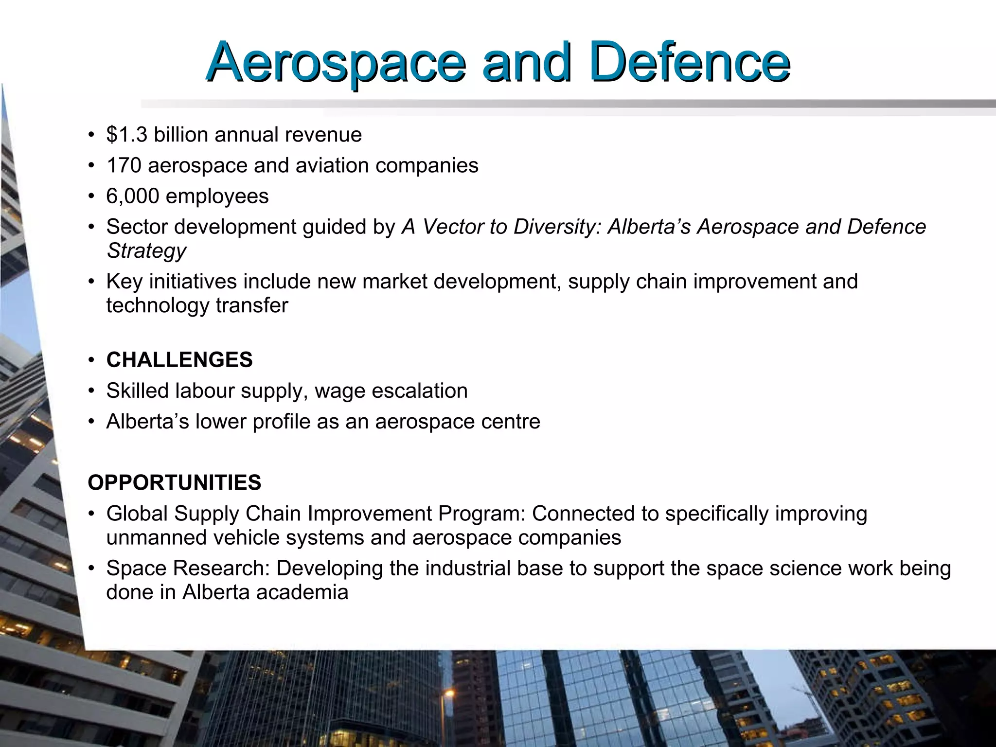 Aerospace and Defence $1.3 billion annual revenue 170 aerospace and aviation companies 6,000 employees Sector development guided by  A Vector to Diversity: Alberta’s Aerospace and Defence Strategy  Key initiatives include new market development, supply chain improvement and technology transfer  CHALLENGES Skilled labour supply, wage escalation Alberta’s lower profile as an aerospace centre OPPORTUNITIES Global Supply Chain Improvement Program: Connected to specifically improving unmanned vehicle systems and aerospace companies Space Research: Developing the industrial base to support the space science work being done in Alberta academia 