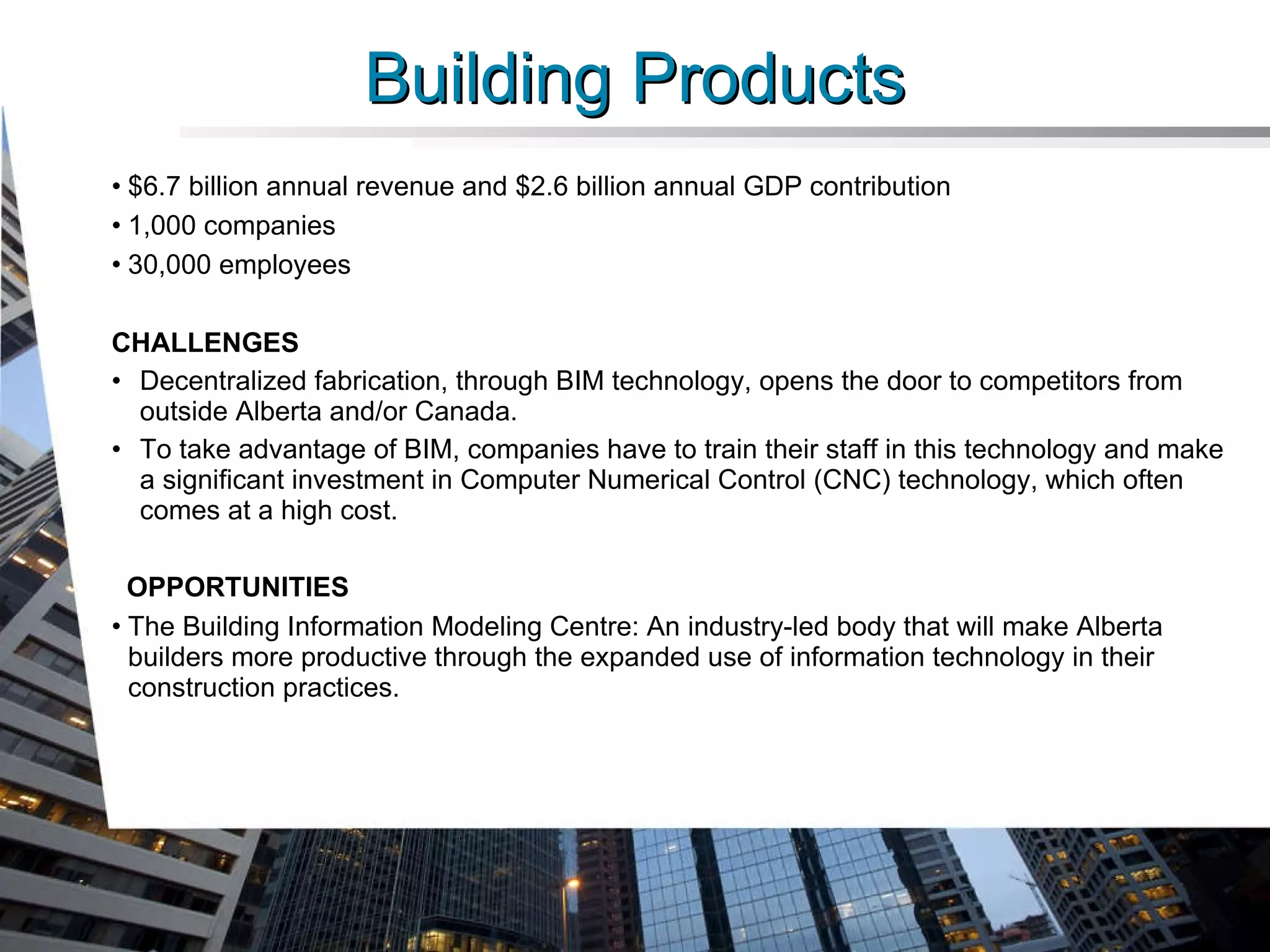 Building Products $6.7 billion annual revenue and $2.6 billion annual GDP contribution 1,000 companies 30,000 employees CHALLENGES Decentralized fabrication, through BIM technology, opens the door to competitors from outside Alberta and/or Canada.  To take advantage of BIM, companies have to train their staff in this technology and make a significant investment in Computer Numerical Control (CNC) technology, which often comes at a high cost.  OPPORTUNITIES The Building Information Modeling Centre: An industry-led body that will make Alberta builders more productive through the expanded use of information technology in their construction practices. 