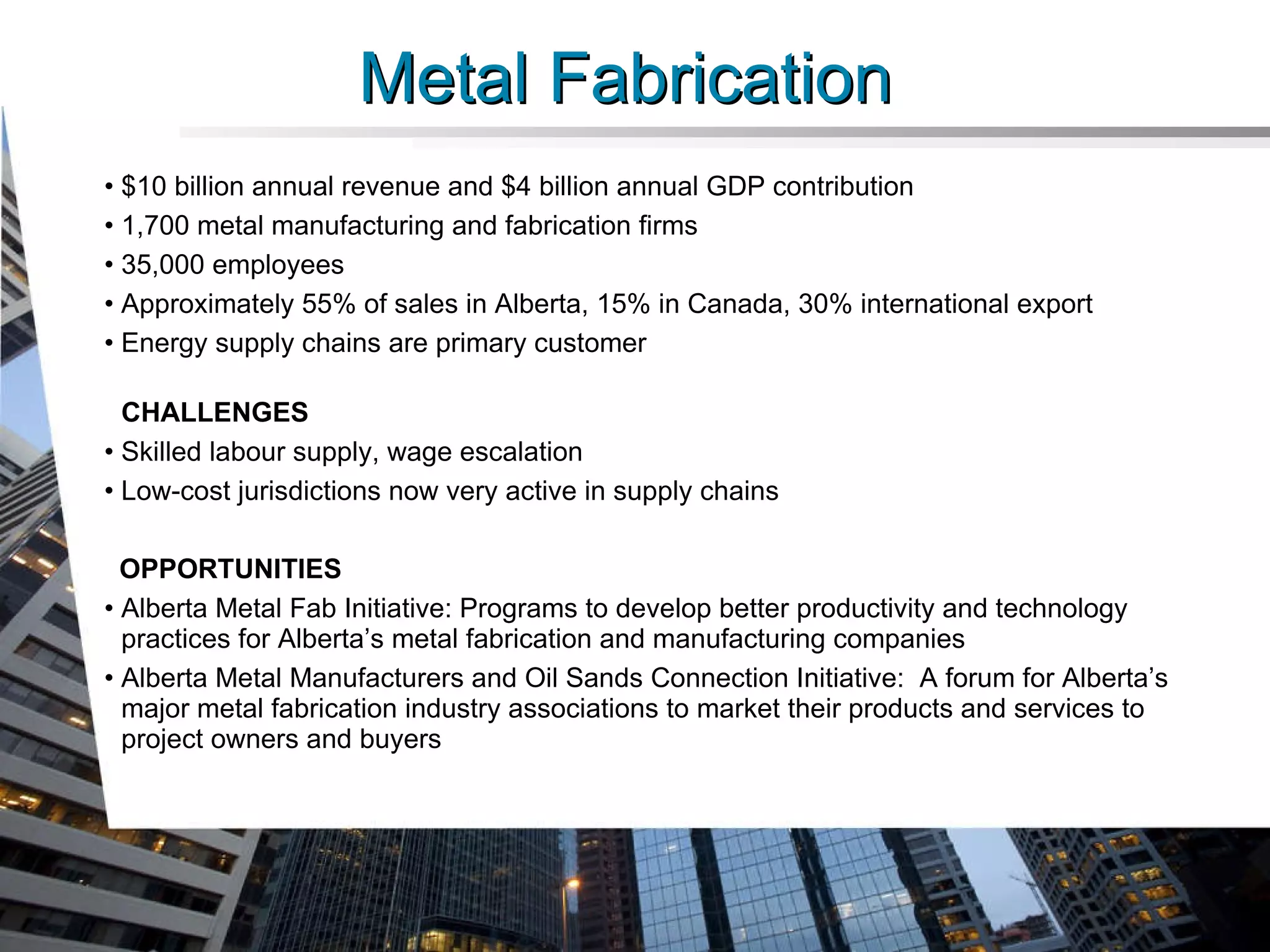 Metal Fabrication  $10 billion annual revenue and $4 billion annual GDP contribution  1,700 metal manufacturing and fabrication firms 35,000 employees Approximately 55% of sales in Alberta, 15% in Canada, 30% international export Energy supply chains are primary customer CHALLENGES Skilled labour supply, wage escalation Low-cost jurisdictions now very active in supply chains OPPORTUNITIES Alberta Metal Fab Initiative: Programs to develop better productivity and technology practices for Alberta’s metal fabrication and manufacturing companies  Alberta Metal Manufacturers and Oil Sands Connection Initiative:  A forum for Alberta’s major metal fabrication industry associations to market their products and services to  project owners and buyers   