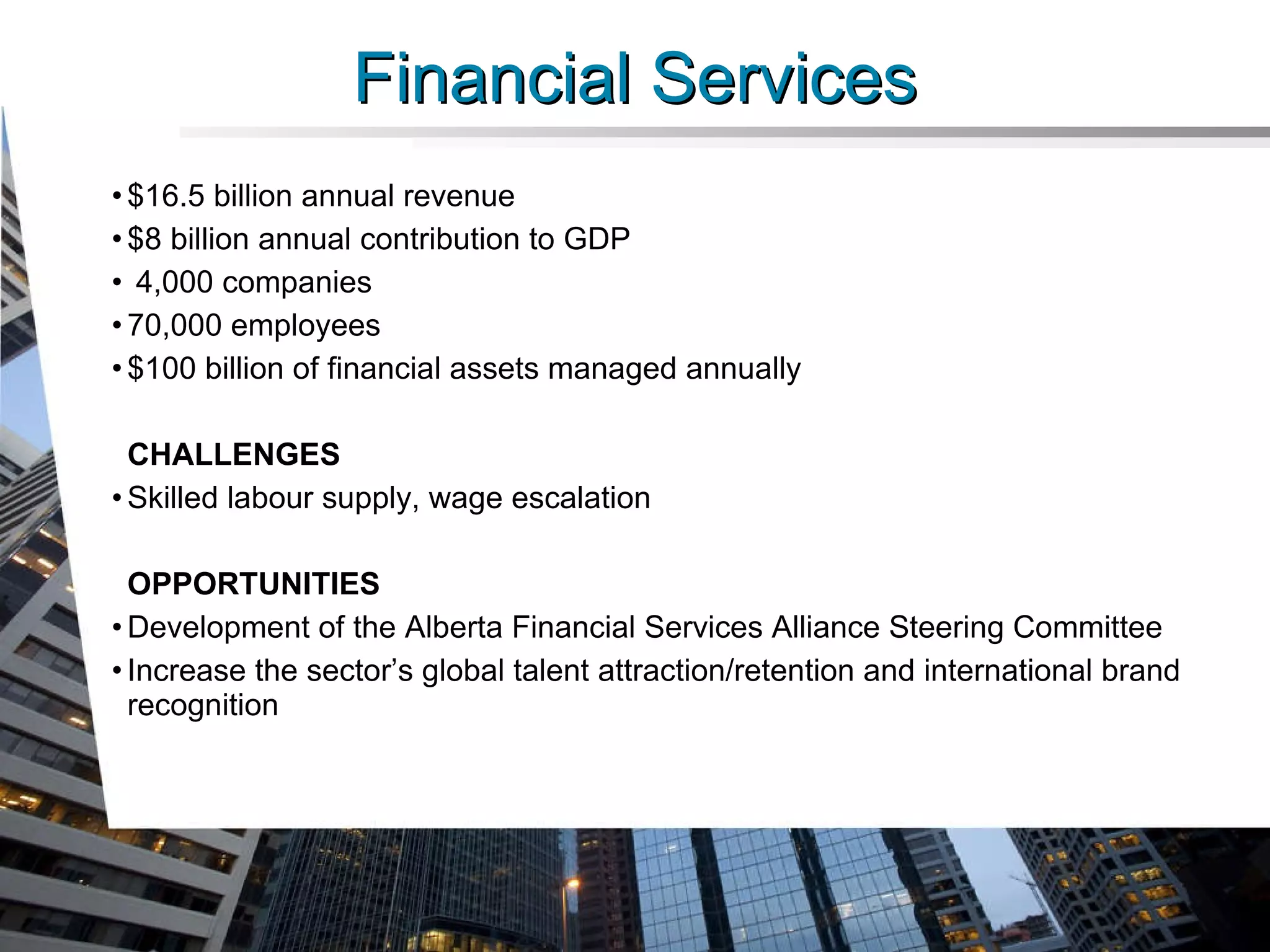 Financial Services $16.5 billion annual revenue $8 billion annual contribution to GDP 4,000 companies 70,000 employees $100 billion of financial assets managed annually CHALLENGES Skilled labour supply, wage escalation OPPORTUNITIES Development of the Alberta Financial Services Alliance Steering Committee Increase the sector’s global talent attraction/retention and international brand recognition 