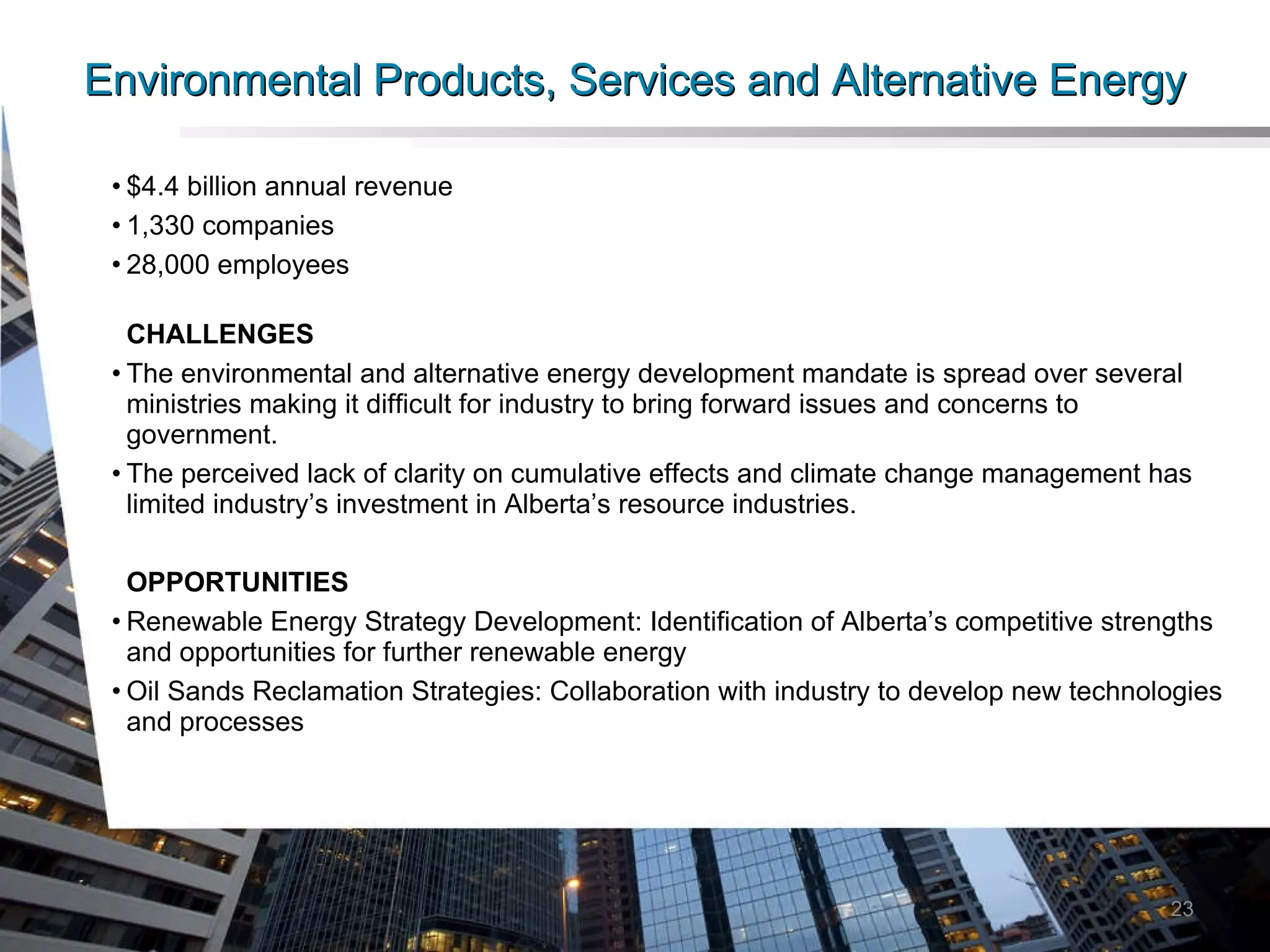 Environmental Products, Services and Alternative Energy $4.4 billion annual revenue 1,330 companies 28,000 employees CHALLENGES The environmental and alternative energy development mandate is spread over several ministries making it difficult for industry to bring forward issues and concerns to government. The perceived lack of clarity on cumulative effects and climate change management has limited industry’s investment in Alberta’s resource industries. OPPORTUNITIES Renewable Energy Strategy Development: Identification of Alberta’s competitive strengths and opportunities for further renewable energy Oil Sands Reclamation Strategies: Collaboration with industry to develop new technologies and processes 23 