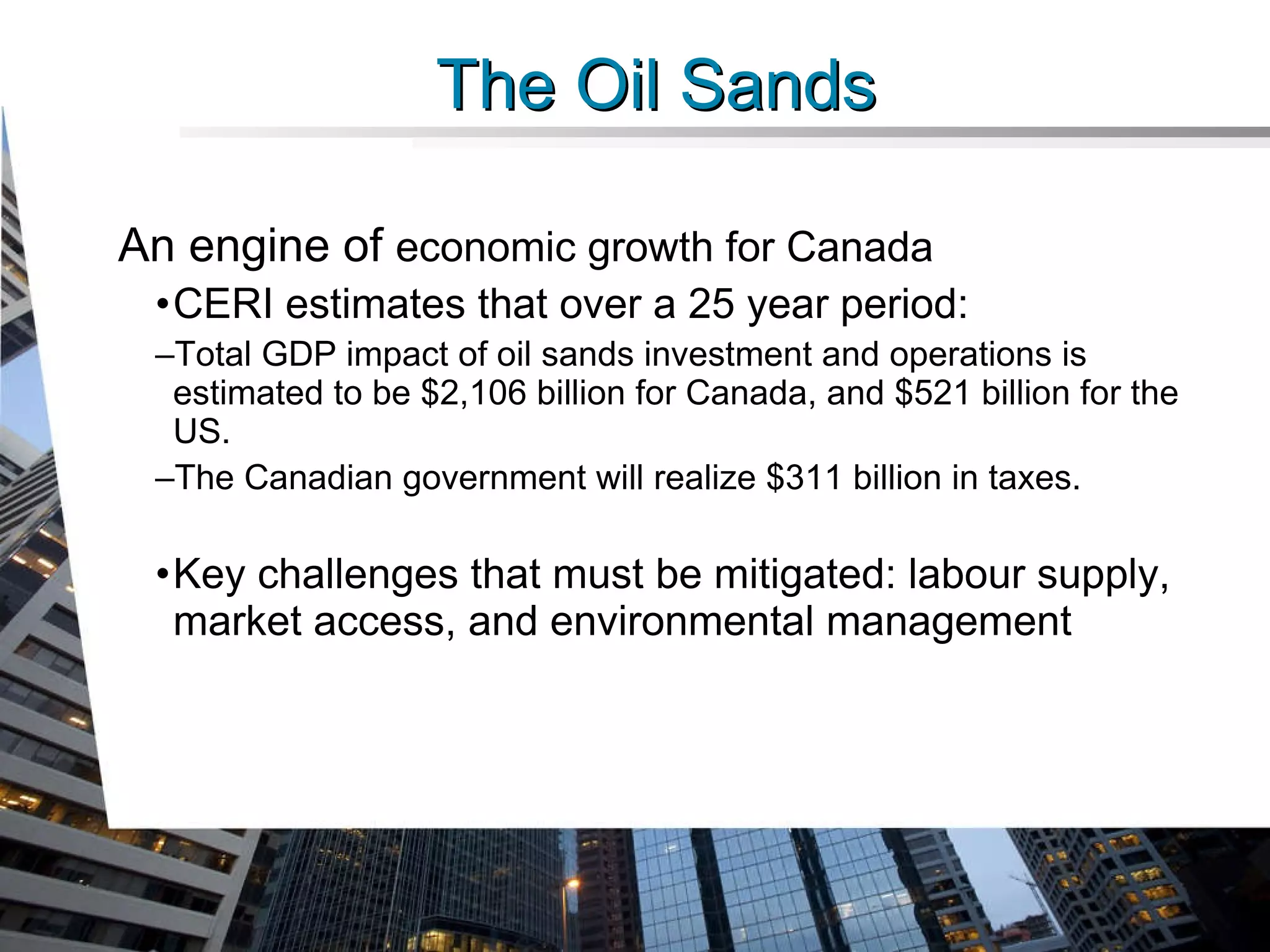 An engine of  economic growth for Canada CERI estimates that over a 25 year period: Total GDP impact of oil sands investment and operations is estimated to be $2,106 billion for Canada, and $521 billion for the US.  The Canadian government will realize $311 billion in taxes. Key challenges that must be mitigated: labour supply, market access, and environmental management The Oil Sands 