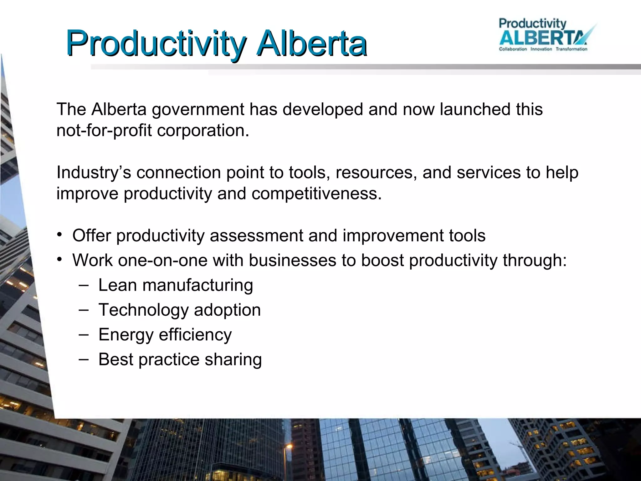 Productivity Alberta The Alberta government has developed and now launched this  not-for-profit corporation. Industry’s connection point to tools, resources, and services to help improve productivity and competitiveness.  Offer productivity assessment and improvement tools Work one-on-one with businesses to boost productivity through: Lean manufacturing Technology adoption Energy efficiency Best practice sharing 