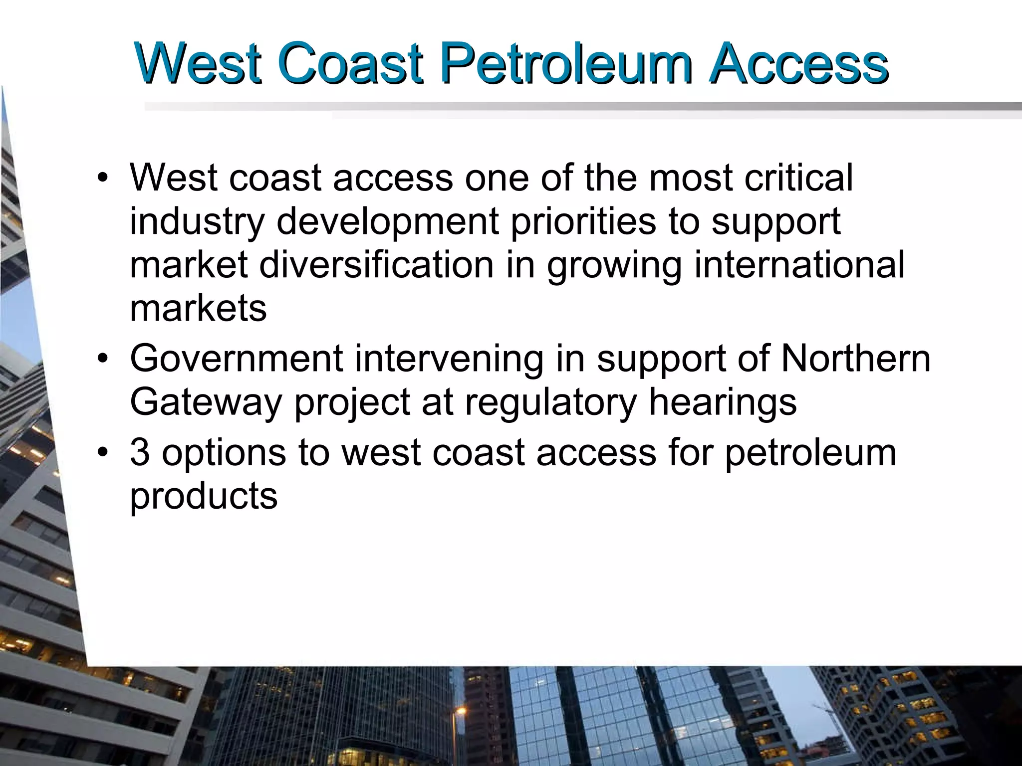 West Coast Petroleum Access West coast access one of the most critical industry development priorities to support market diversification in growing international markets Government intervening in support of Northern Gateway project at regulatory hearings 3 options to west coast access for petroleum products 