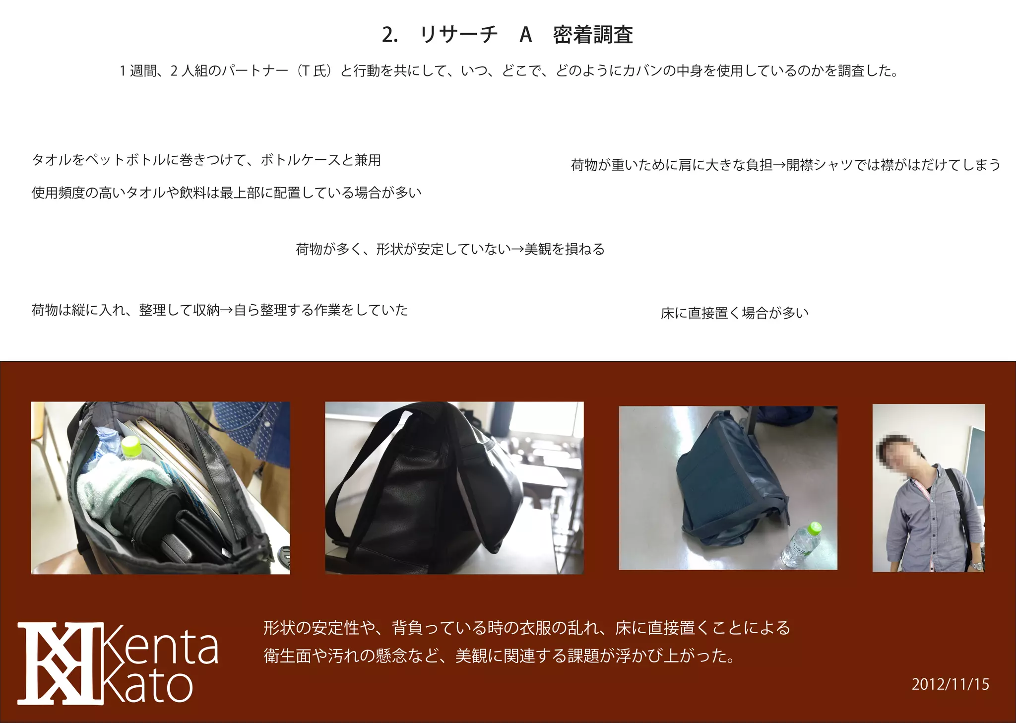 2. リサーチ A 密着調査
      1 週間、2 人組のパートナー（T 氏）と行動を共にして、いつ、どこで、どのようにカバンの中身を使用しているのかを調査した。




タオルをペットボトルに巻きつけて、ボトルケースと兼用               荷物が重いために肩に大きな負担→開襟シャツでは襟がはだけてしまう

使用頻度の高いタオルや飲料は最上部に配置している場合が多い



                   荷物が多く、形状が安定していない→美観を損ねる



荷物は縦に入れ、整理して収納→自ら整理する作業をしていた                    床に直接置く場合が多い




                 形状の安定性や、背負っている時の衣服の乱れ、床に直接置くことによる
                 衛生面や汚れの懸念など、美観に関連する課題が浮かび上がった。
                                                                       2012/11/15
 
