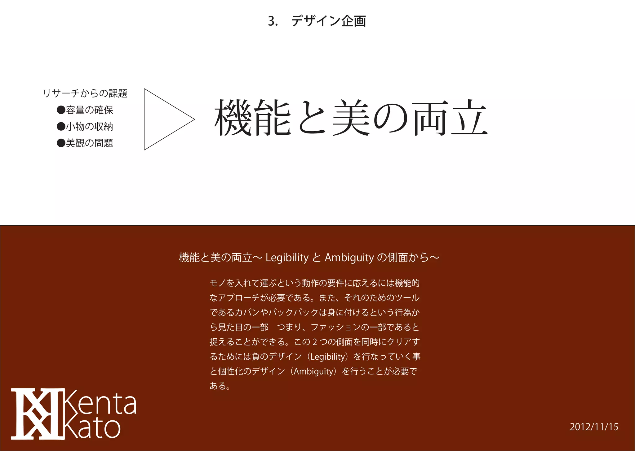 3. デザイン企画




                機能と美の両立
リサーチからの課題
 ●容量の確保
 ●小物の収納
 ●美観の問題




            機能と美の両立∼ Legibility と Ambiguity の側面から∼

                モノを入れて運ぶという動作の要件に応えるには機能的
                なアプローチが必要である。また、それのためのツール
                であるカバンやバックパックは身に付けるという行為か
                ら見た目の一部 つまり、ファッションの一部であると
                捉えることができる。この 2 つの側面を同時にクリアす
                るためには負のデザイン（Legibility）を行なっていく事
                と個性化のデザイン（Ambiguity）を行うことが必要で
                ある。



                                                     2012/11/15
 
