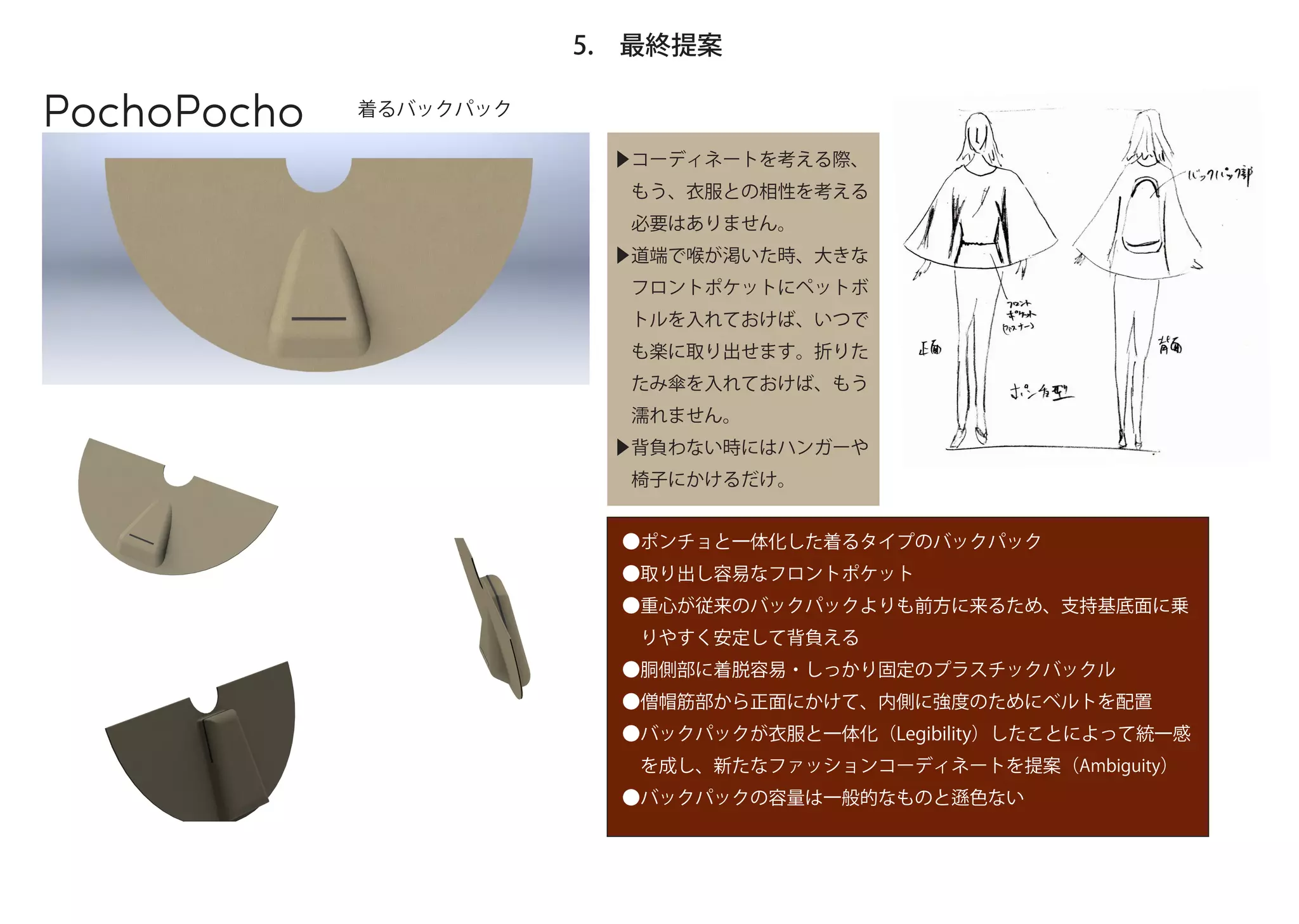 5. 最終提案

PochoPocho   着るバックパック

                         ▶コーディネートを考える際、
                          もう、衣服との相性を考える
                          必要はありません。
                         ▶道端で喉が渇いた時、大きな
                          フロントポケットにペットボ
                          トルを入れておけば、いつで
                          も楽に取り出せます。折りた
                          たみ傘を入れておけば、もう
                          濡れません。
                         ▶背負わない時にはハンガーや
                          椅子にかけるだけ。


                          ●ポンチョと一体化した着るタイプのバックパック
                          ●取り出し容易なフロントポケット
                          ●重心が従来のバックパックよりも前方に来るため、支持基底面に乗
                           りやすく安定して背負える
                          ●胴側部に着脱容易・しっかり固定のプラスチックバックル
                          ●僧帽筋部から正面にかけて、内側に強度のためにベルトを配置
                          ●バックパックが衣服と一体化（Legibility）したことによって統一感
                           を成し、新たなファッションコーディネートを提案（Ambiguity）
                          ●バックパックの容量は一般的なものと    色ない
 