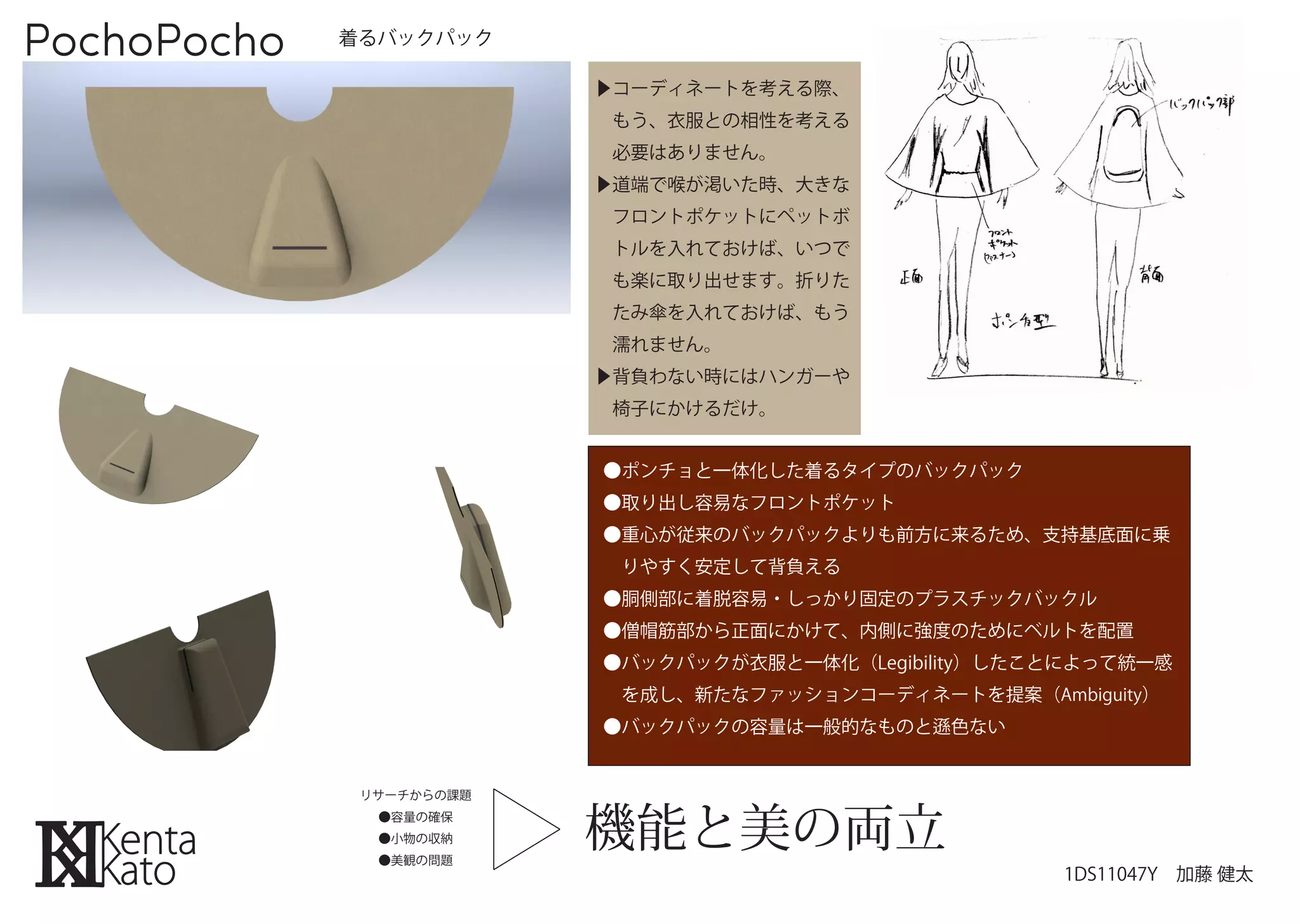 PochoPocho   着るバックパック

                          ▶コーディネートを考える際、
                           もう、衣服との相性を考える
                           必要はありません。
                          ▶道端で喉が渇いた時、大きな
                           フロントポケットにペットボ
                           トルを入れておけば、いつで
                           も楽に取り出せます。折りた
                           たみ傘を入れておけば、もう
                           濡れません。
                          ▶背負わない時にはハンガーや
                           椅子にかけるだけ。


                          ●ポンチョと一体化した着るタイプのバックパック
                          ●取り出し容易なフロントポケット
                          ●重心が従来のバックパックよりも前方に来るため、支持基底面に乗
                           りやすく安定して背負える
                          ●胴側部に着脱容易・しっかり固定のプラスチックバックル
                          ●僧帽筋部から正面にかけて、内側に強度のためにベルトを配置
                          ●バックパックが衣服と一体化（Legibility）したことによって統一感
                           を成し、新たなファッションコーディネートを提案（Ambiguity）
                          ●バックパックの容量は一般的なものと    色ない




                          機能と美の両立
              リサーチからの課題
               ●容量の確保
               ●小物の収納
               ●美観の問題
                                                       1DS11047Y 加藤 健太
 