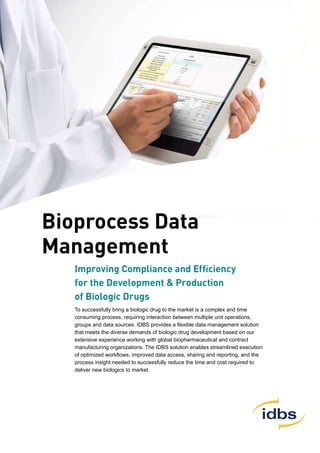 Bioprocess Data
Management
Improving Compliance and Efficiency
for the Development & Production
of Biologic Drugs
To successfully bring a biologic drug to the market is a complex and time
consuming process, requiring interaction between multiple unit operations,
groups and data sources. IDBS provides a flexible data management solution
that meets the diverse demands of biologic drug development based on our
extensive experience working with global biopharmaceutical and contract
manufacturing organizations. The IDBS solution enables streamlined execution
of optimized workflows, improved data access, sharing and reporting, and the
process insight needed to successfully reduce the time and cost required to
deliver new biologics to market.
 