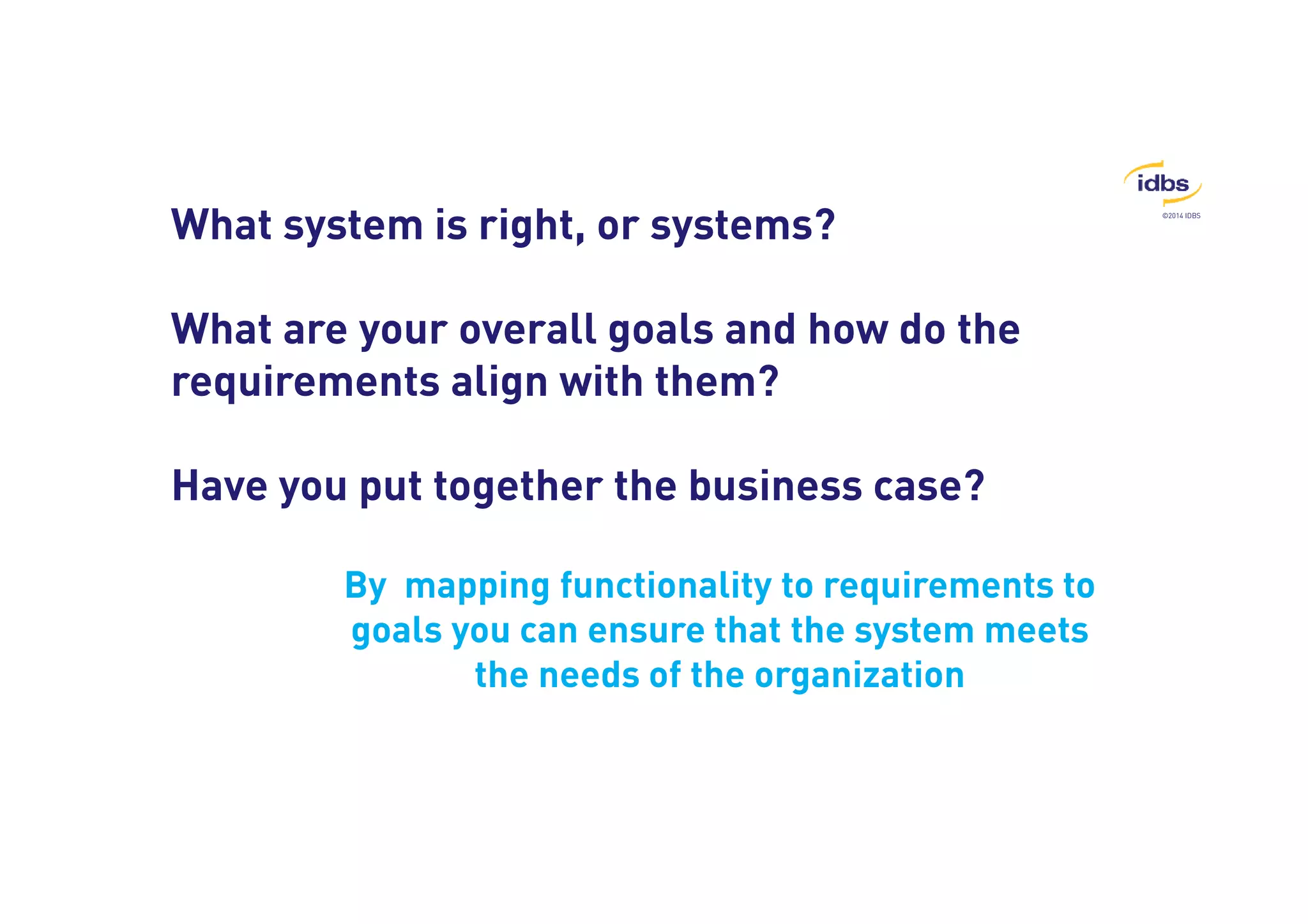 ©2014 IDBS 
What system is right, or systems? 
What are your overall goals and how do the 
requirements align with them? 
Have you put together the business case? 
By mapping functionality to requirements to 
goals you can ensure that the system meets 
the needs of the organization 
 
