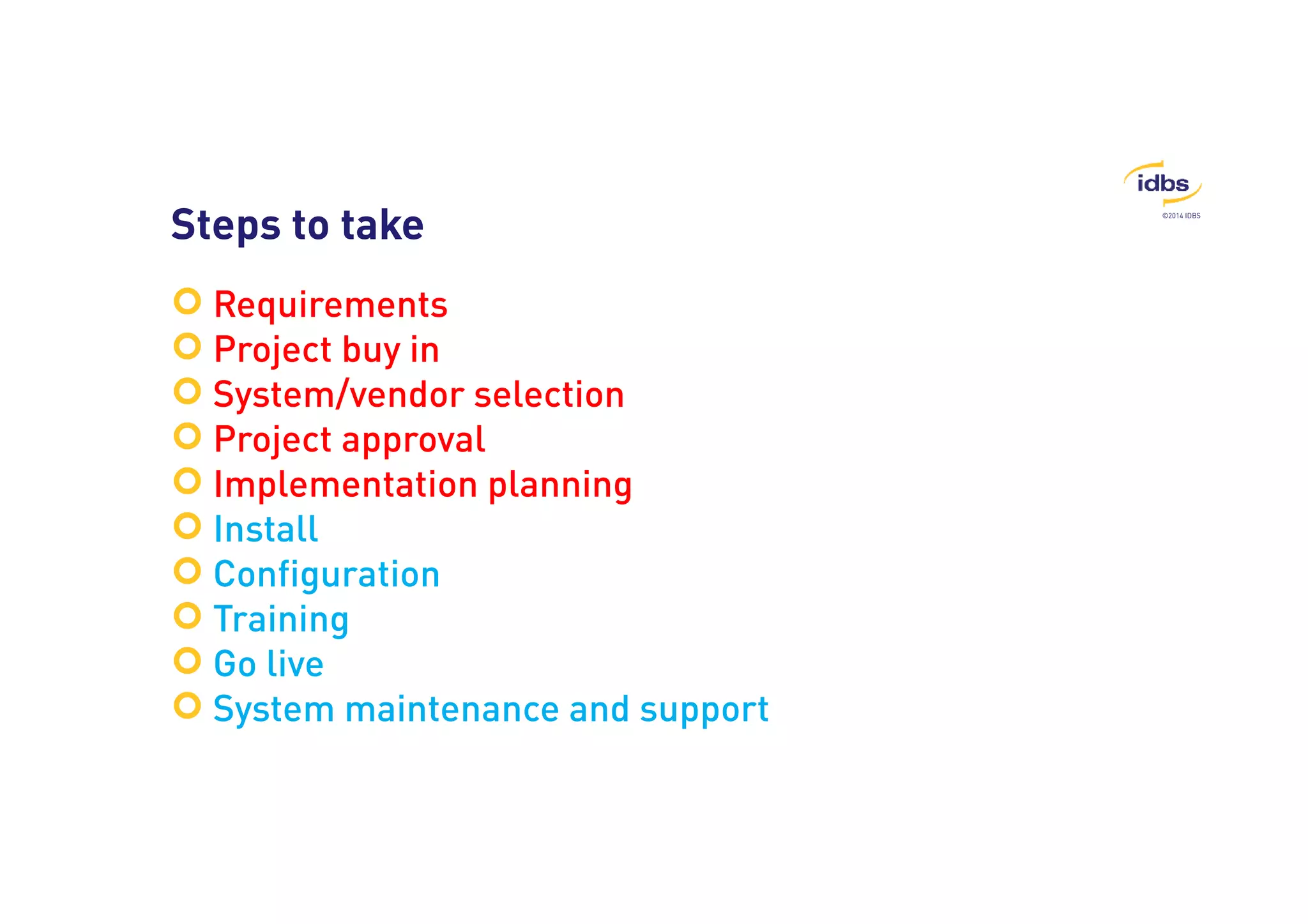 ©2014 IDBS Steps to take 
 Requirements 
 Project buy in 
 System/vendor selection 
 Project approval 
 Implementation planning 
 Install 
 Configuration 
 Training 
 Go live 
 System maintenance and support 
 