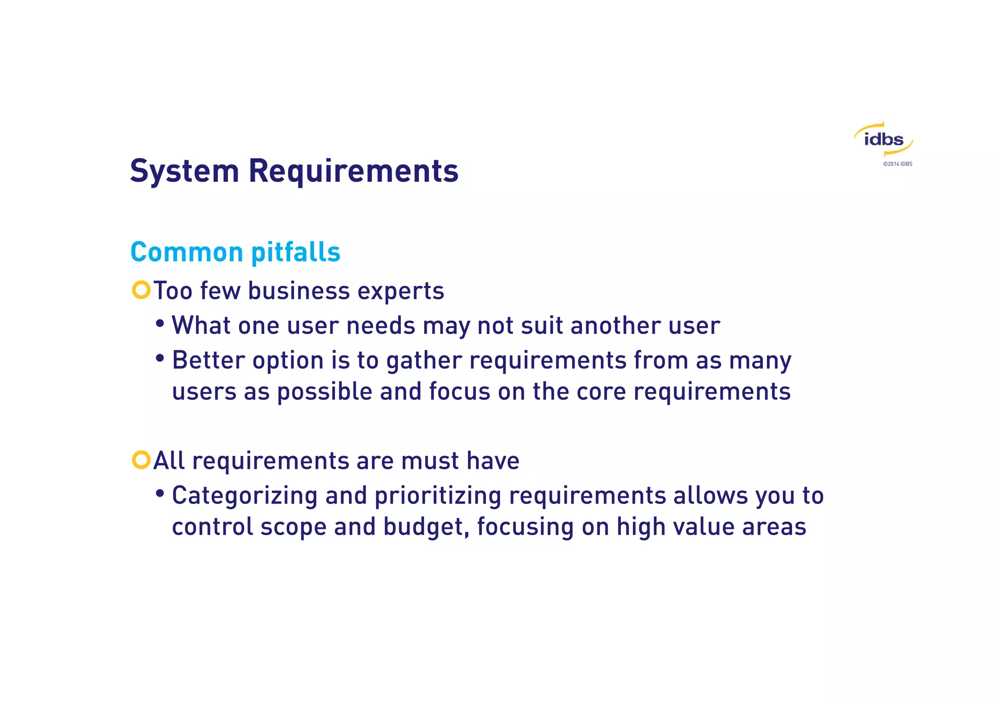 ©2014 IDBS 
System Requirements 
Common pitfalls 
Too few business experts 
• What one user needs may not suit another user 
• Better option is to gather requirements from as many 
users as possible and focus on the core requirements 
All requirements are must have 
• Categorizing and prioritizing requirements allows you to 
control scope and budget, focusing on high value areas 
 