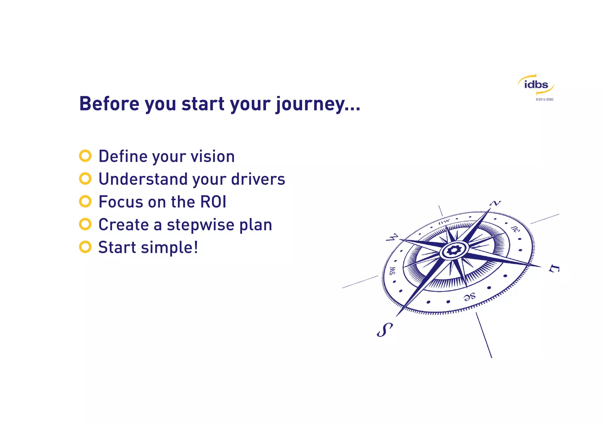 ©2014 IDBS Before you start your journey… 
 Define your vision 
 Understand your drivers 
 Focus on the ROI 
 Create a stepwise plan 
 Start simple! 
 