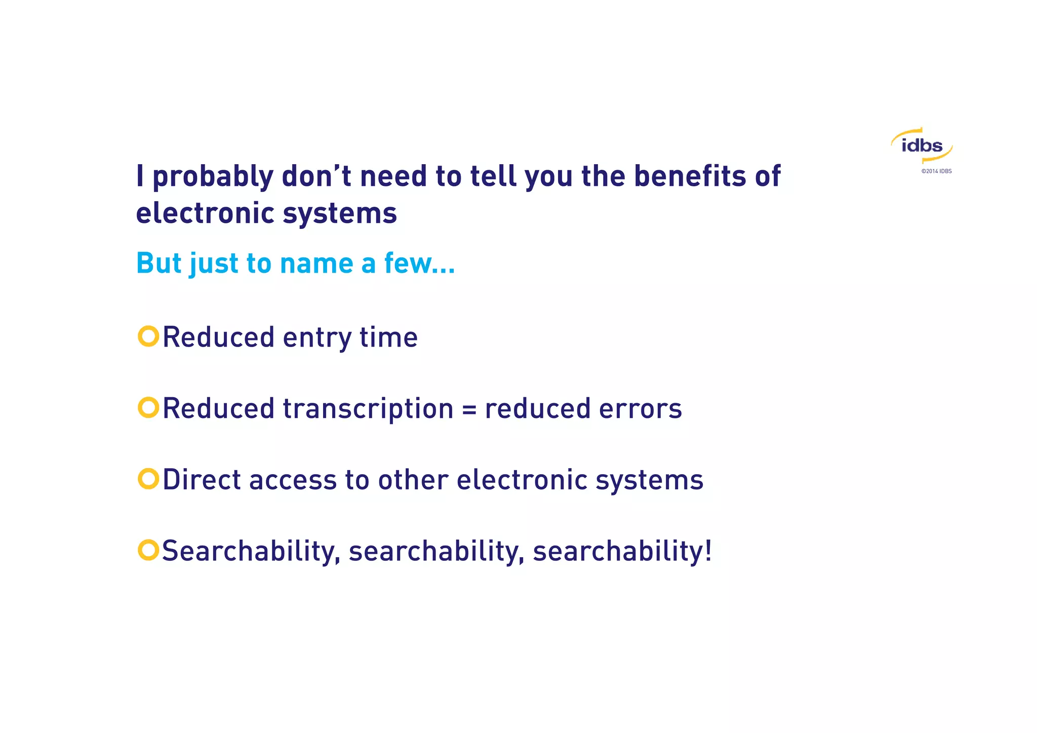 ©2014 IDBS 
I probably don’t need to tell you the benefits of 
electronic systems 
But just to name a few… 
Reduced entry time 
Reduced transcription = reduced errors 
Direct access to other electronic systems 
Searchability, searchability, searchability! 
 