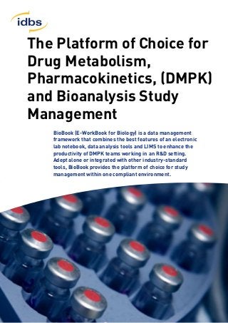 The Platform of Choice for
Drug Metabolism,
Pharmacokinetics, (DMPK)
and Bioanalysis Study
Management
BioBook (E-WorkBook for Biology) is a data management
framework that combines the best features of an electronic
lab notebook, data analysis tools and LIMS to enhance the
productivity of DMPK teams working in an R&D setting.
Adept alone or integrated with other industry-standard
tools, BioBook provides the platform of choice for study
management within one compliant environment.
 