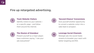 Fire up retargeted advertising.
Track Website Visitors
Identify visitors to your website –
or a speciﬁc page – and follow
them around the internet.
1 2
‘Second Chance’ Conversions
Give yourself another opportunity
to convert a website visitor into a
sales lead or prospect.
3
The Illusion of Grandeur
Present yourself as a major player;
have customers saying, “I see your
ads everywhere!”
4
Leverage Social Channels
Retarget ads into social media
streams to broaden your reach with
better targeting and ROI.
 