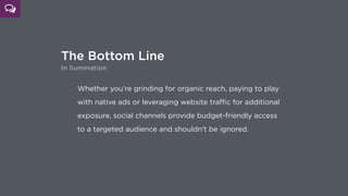 The Bottom Line
In Summation
Whether you’re grinding for organic reach, paying to play
with native ads or leveraging website traﬃc for additional
exposure, social channels provide budget-friendly access 
to a targeted audience and shouldn’t be ignored.
 
