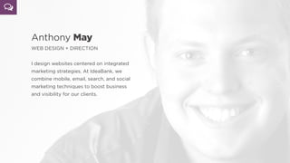 Anthony May
WEB DESIGN + DIRECTION
 
I design websites centered on integrated
marketing strategies. At IdeaBank, we
combine mobile, email, search, and social
marketing techniques to boost business
and visibility for our clients.
 