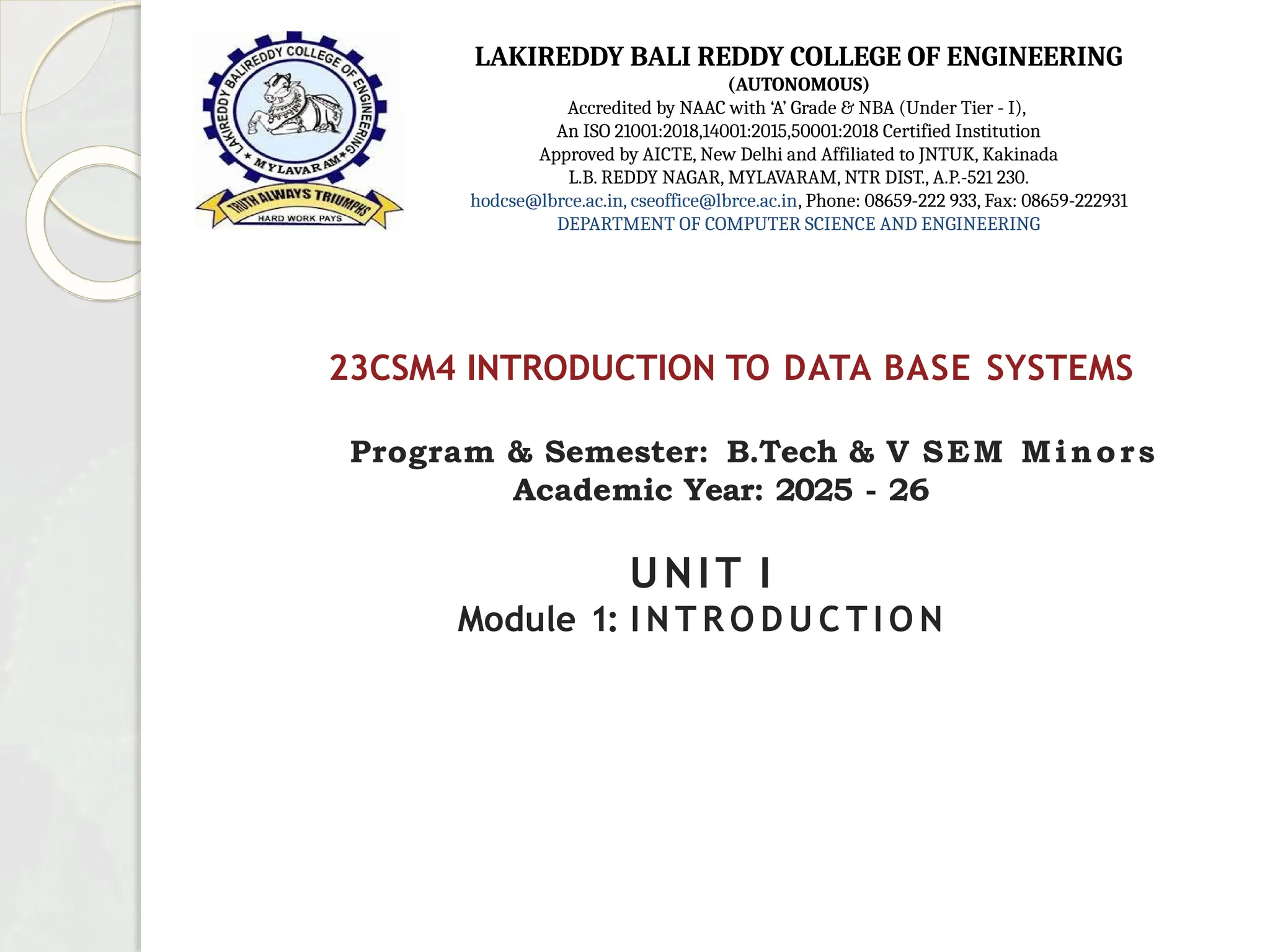 23CSM4 INTRODUCTION TO DATA BASE SYSTEMS
Program & Semester: B.Tech & V SEM Minors
Academic Year: 2025 - 26
UNIT I
Module 1: I N T R O D U C T I O N
LAKIREDDY BALI REDDY COLLEGE OF ENGINEERING
(AUTONOMOUS)
Accredited by NAAC with ‘A’ Grade & NBA (Under Tier - I),
An ISO 21001:2018,14001:2015,50001:2018 Certified Institution
Approved by AICTE, New Delhi and Affiliated to JNTUK, Kakinada
L.B. REDDY NAGAR, MYLAVARAM, NTR DIST., A.P.-521 230.
hodcse@lbrce.ac.in, cseoffice@lbrce.ac.in, Phone: 08659-222 933, Fax: 08659-222931
DEPARTMENT OF COMPUTER SCIENCE AND ENGINEERING
 