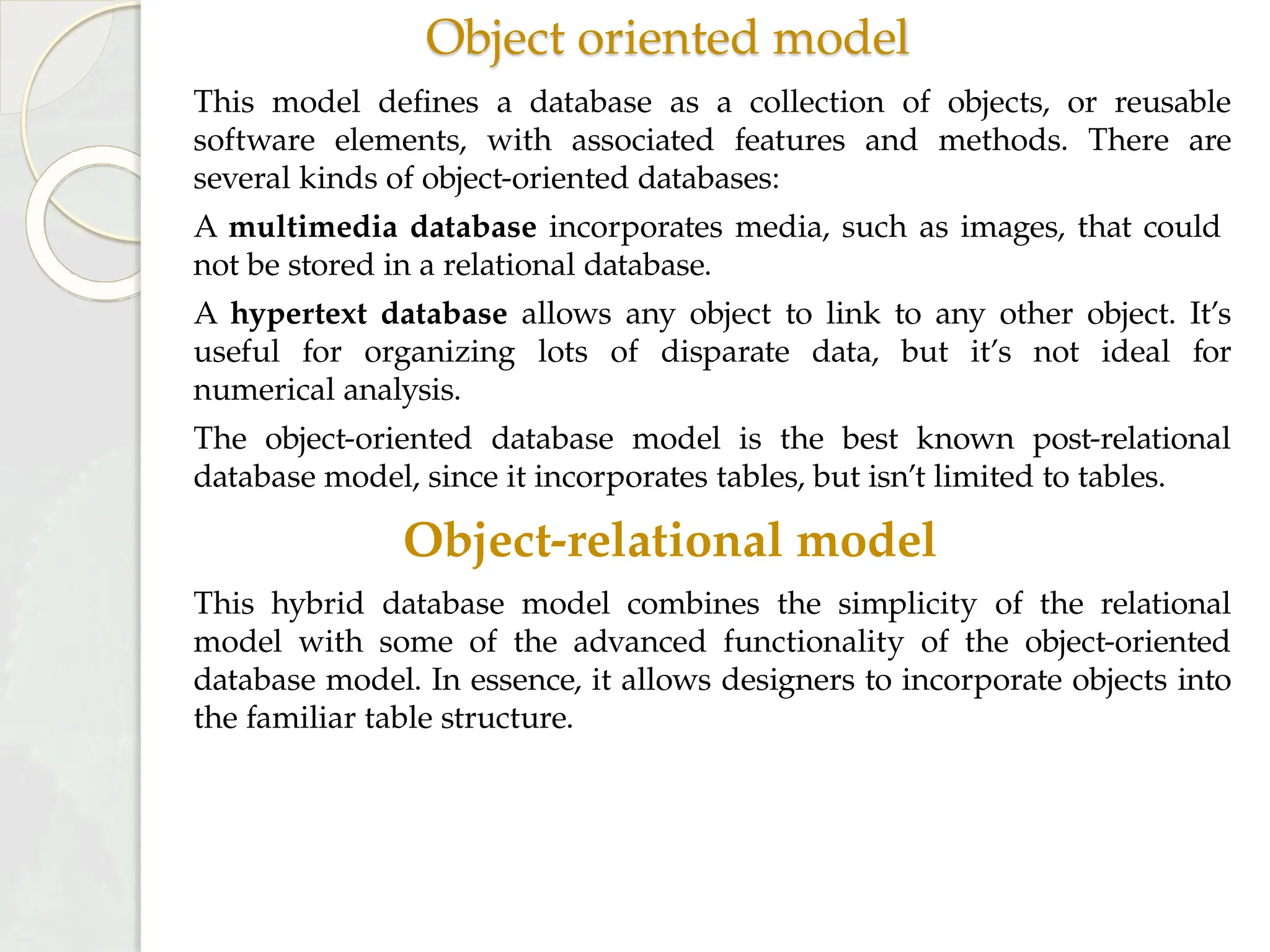 Object oriented model
This model defines a database as a collection of objects, or reusable
software elements, with associated features and methods. There are
several kinds of object-oriented databases:
A multimedia database incorporates media, such as images, that could
not be stored in a relational database.
A hypertext database allows any object to link to any other object. It’s
useful for organizing lots of disparate data, but it’s not ideal for
numerical analysis.
The object-oriented database model is the best known post-relational
database model, since it incorporates tables, but isn’t limited to tables.
Object-relational model
This hybrid database model combines the simplicity of the relational
model with some of the advanced functionality of the object-oriented
database model. In essence, it allows designers to incorporate objects into
the familiar table structure.
 