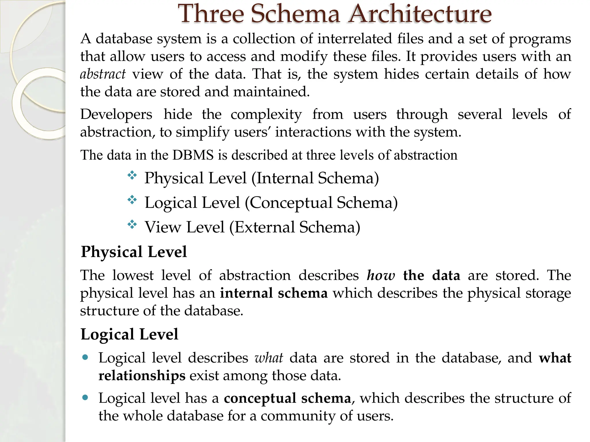 Three Schema Architecture
A database system is a collection of interrelated files and a set of programs
that allow users to access and modify these files. It provides users with an
abstract view of the data. That is, the system hides certain details of how
the data are stored and maintained.
levels of
Developers hide the complexity from users through several
abstraction, to simplify users’ interactions with the system.
The data in the DBMS is described at three levels of abstraction
 Physical Level (Internal Schema)
 Logical Level (Conceptual Schema)
 View Level (External Schema)
Physical Level
The lowest level of abstraction describes how the data are stored. The
physical level has an internal schema which describes the physical storage
structure of the database.
Logical Level
⚫ Logical level describes what data are stored in the database, and what
relationships exist among those data.
⚫ Logical level has a conceptual schema, which describes the structure of
the whole database for a community of users.
 