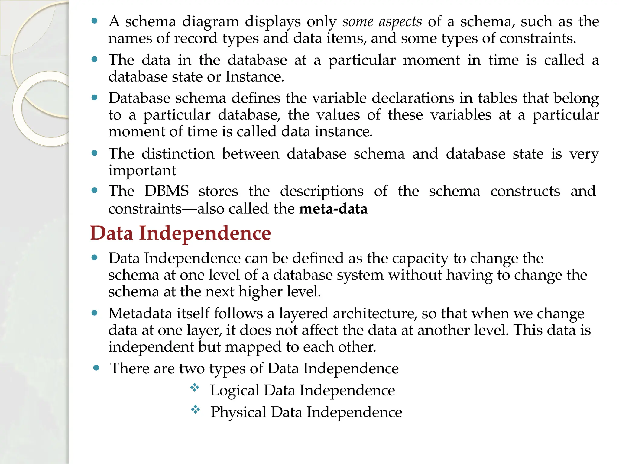 ⚫ A schema diagram displays only some aspects of a schema, such as the
names of record types and data items, and some types of constraints.
⚫ The data in the database at a particular moment in time is called a
database state or Instance.
⚫ Database schema defines the variable declarations in tables that belong
to a particular database, the values of these variables at a particular
moment of time is called data instance.
⚫ The distinction between database schema and database state is very
important
⚫ The DBMS stores the descriptions of the schema constructs and
constraints—also called the meta-data
Data Independence
⚫ Data Independence can be defined as the capacity to change the
schema at one level of a database system without having to change the
schema at the next higher level.
⚫ Metadata itself follows a layered architecture, so that when we change
data at one layer, it does not affect the data at another level. This data is
independent but mapped to each other.
⚫ There are two types of Data Independence
 Logical Data Independence
 Physical Data Independence
 