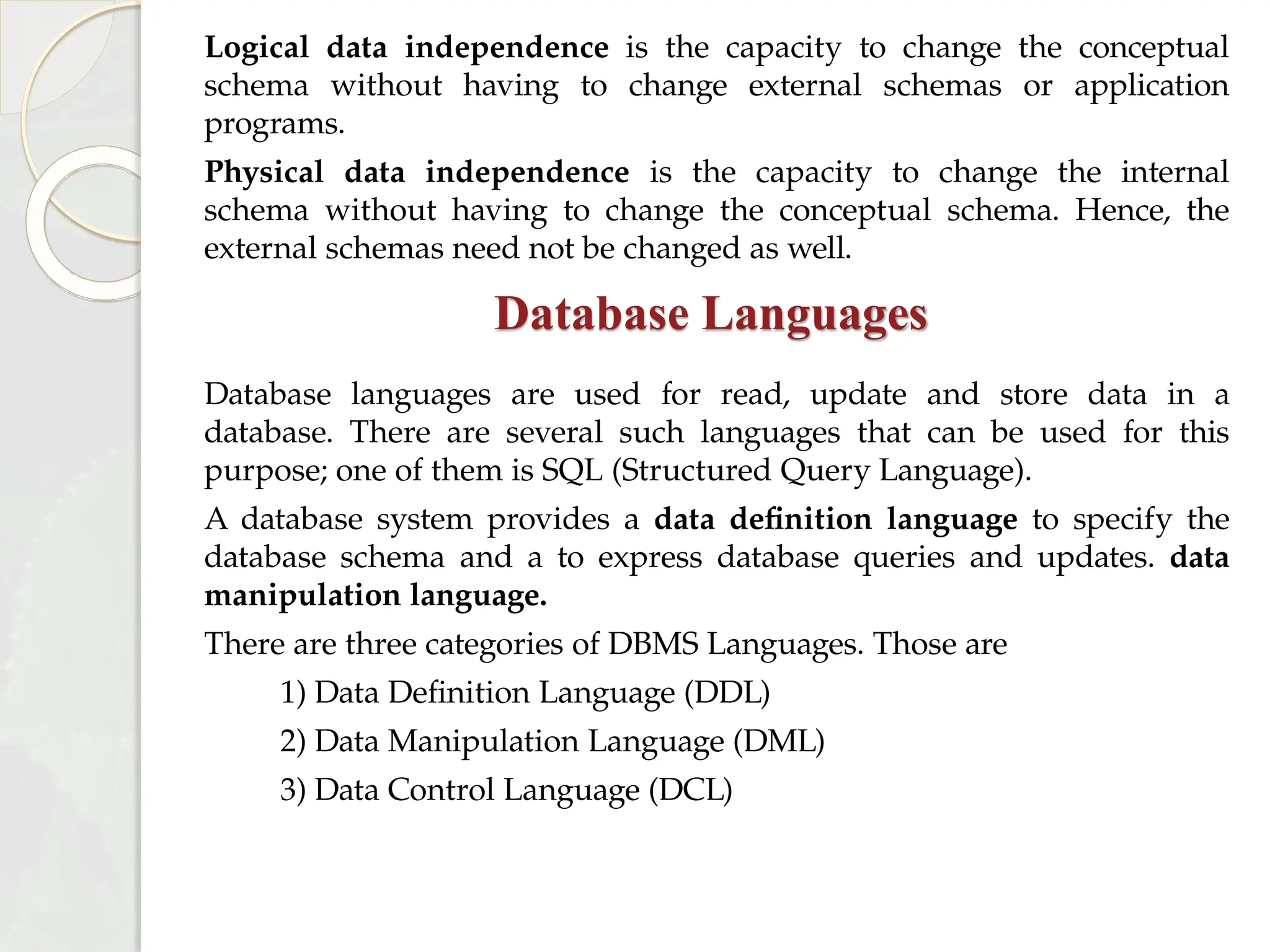 Logical data independence is the capacity to change the conceptual
schema without having to change external schemas or application
programs.
Physical data independence is the capacity to change the internal
schema without having to change the conceptual schema. Hence, the
external schemas need not be changed as well.
Database Languages
Database languages are used for read, update and store data in a
database. There are several such languages that can be used for this
purpose; one of them is SQL (Structured Query Language).
A database system provides a data definition language to specify the
database schema and a to express database queries and updates. data
manipulation language.
There are three categories of DBMS Languages. Those are
1) Data Definition Language (DDL)
2) Data Manipulation Language (DML)
3) Data Control Language (DCL)
 
