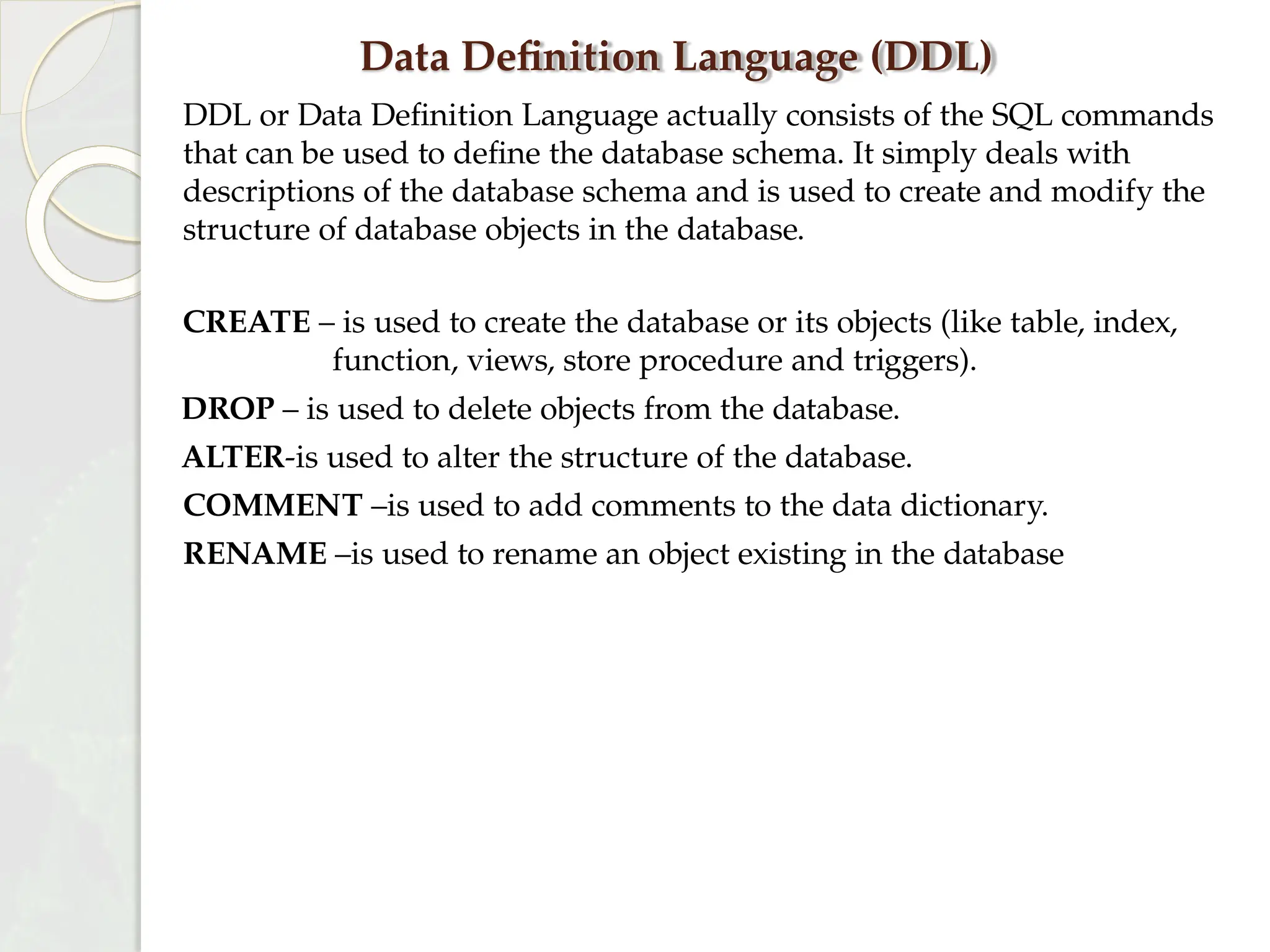 Data Definition Language (DDL)
DDL or Data Definition Language actually consists of the SQL commands
that can be used to define the database schema. It simply deals with
descriptions of the database schema and is used to create and modify the
structure of database objects in the database.
CREATE – is used to create the database or its objects (like table, index,
function, views, store procedure and triggers).
DROP – is used to delete objects from the database.
ALTER-is used to alter the structure of the database.
COMMENT –is used to add comments to the data dictionary.
RENAME –is used to rename an object existing in the database
 