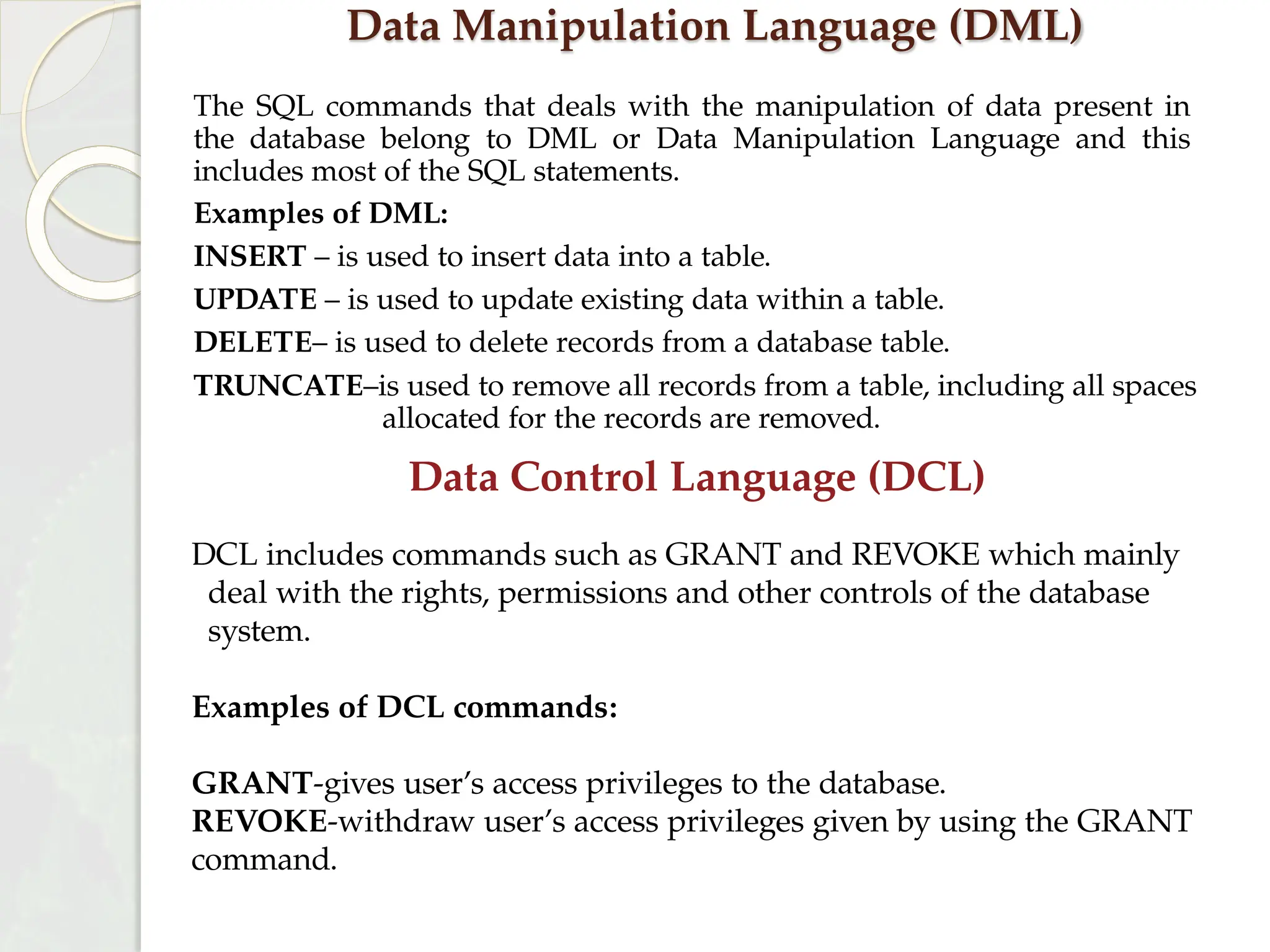 Data Manipulation Language (DML)
The SQL commands that deals with the manipulation of data present in
the database belong to DML or Data Manipulation Language and this
includes most of the SQL statements.
Examples of DML:
INSERT – is used to insert data into a table.
UPDATE – is used to update existing data within a table.
DELETE– is used to delete records from a database table.
TRUNCATE–is used to remove all records from a table, including all spaces
allocated for the records are removed.
Data Control Language (DCL)
DCL includes commands such as GRANT and REVOKE which mainly
deal with the rights, permissions and other controls of the database
system.
Examples of DCL commands:
GRANT-gives user’s access privileges to the database.
REVOKE-withdraw user’s access privileges given by using the GRANT
command.
 