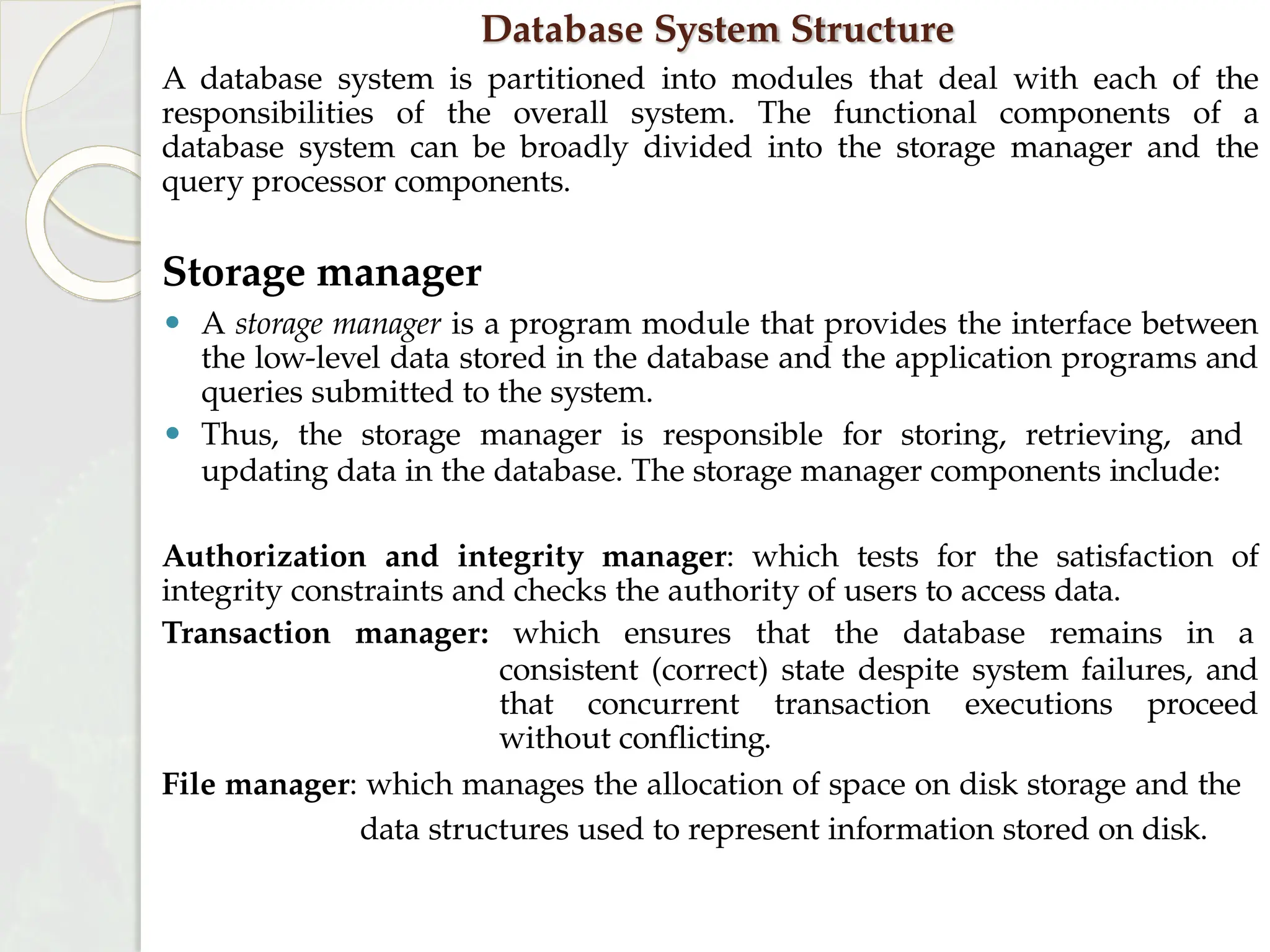 Database System Structure
A database system is partitioned into modules that deal with each of the
responsibilities of the overall system. The functional components of a
database system can be broadly divided into the storage manager and the
query processor components.
Storage manager
⚫ A storage manager is a program module that provides the interface between
the low-level data stored in the database and the application programs and
queries submitted to the system.
⚫ Thus, the storage manager is responsible for storing, retrieving, and
updating data in the database. The storage manager components include:
Authorization and integrity manager: which tests for the satisfaction of
integrity constraints and checks the authority of users to access data.
Transaction manager: which ensures that the database remains in a
consistent (correct) state despite system failures, and
that concurrent transaction executions proceed
without conflicting.
File manager: which manages the allocation of space on disk storage and the
data structures used to represent information stored on disk.
 