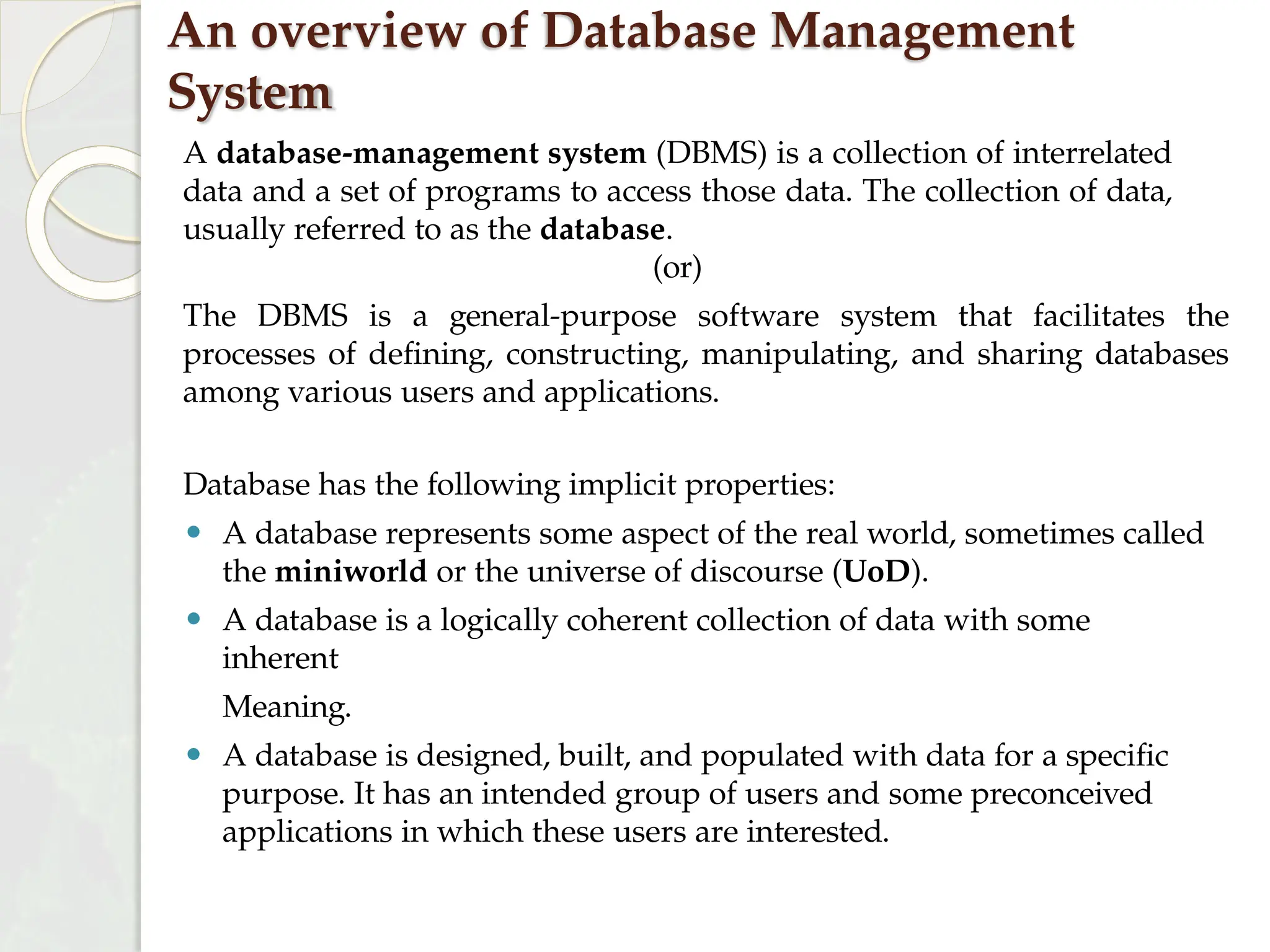 An overview of Database Management
System
A database-management system (DBMS) is a collection of interrelated
data and a set of programs to access those data. The collection of data,
usually referred to as the database.
(or)
The DBMS is a general-purpose software system that facilitates the
processes of defining, constructing, manipulating, and sharing databases
among various users and applications.
Database has the following implicit properties:
⚫ A database represents some aspect of the real world, sometimes called
the miniworld or the universe of discourse (UoD).
⚫ A database is a logically coherent collection of data with some
inherent
Meaning.
⚫ A database is designed, built, and populated with data for a specific
purpose. It has an intended group of users and some preconceived
applications in which these users are interested.
 