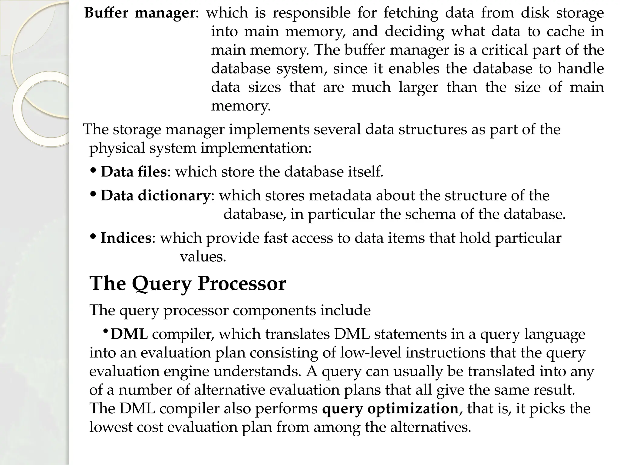 Buffer manager: which is responsible for fetching data from disk storage
into main memory, and deciding what data to cache in
main memory. The buffer manager is a critical part of the
database system, since it enables the database to handle
data sizes that are much larger than the size of main
memory.
The storage manager implements several data structures as part of the
physical system implementation:
• Data files: which store the database itself.
• Data dictionary: which stores metadata about the structure of the
database, in particular the schema of the database.
• Indices: which provide fast access to data items that hold particular
values.
The Query Processor
The query processor components include
•DML compiler, which translates DML statements in a query language
into an evaluation plan consisting of low-level instructions that the query
evaluation engine understands. A query can usually be translated into any
of a number of alternative evaluation plans that all give the same result.
The DML compiler also performs query optimization, that is, it picks the
lowest cost evaluation plan from among the alternatives.
 