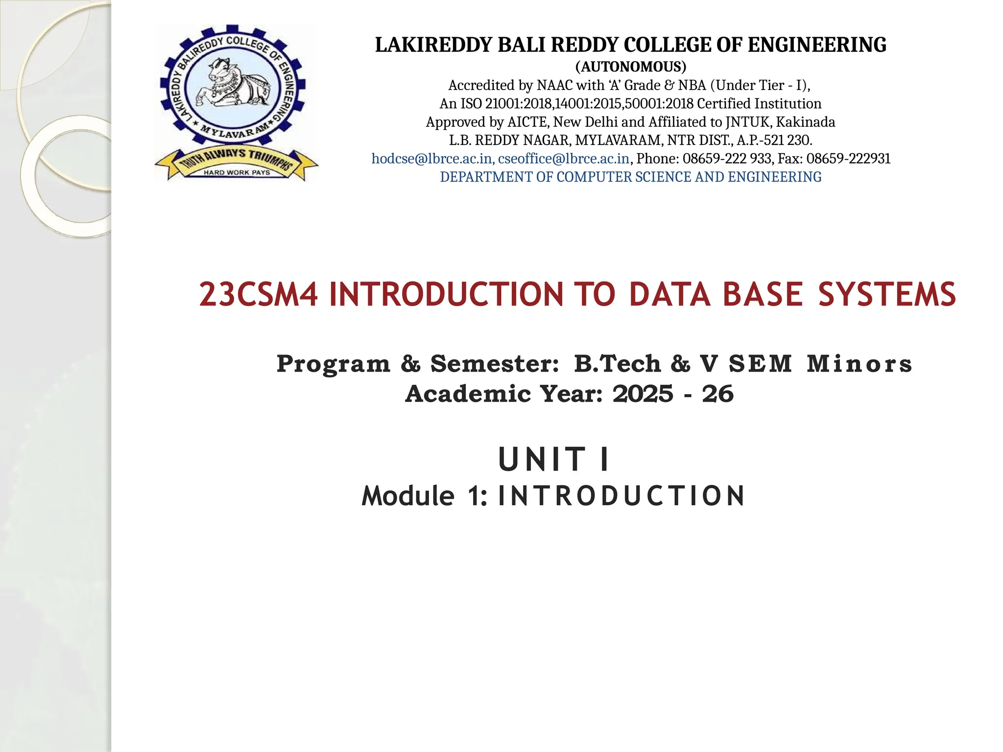 23CSM4 INTRODUCTION TO DATA BASE SYSTEMS
Program & Semester: B.Tech & V SEM Minors
Academic Year: 2025 - 26
UNIT I
Module 1: I N T R O D U C T I O N
LAKIREDDY BALI REDDY COLLEGE OF ENGINEERING
(AUTONOMOUS)
Accredited by NAAC with ‘A’ Grade & NBA (Under Tier - I),
An ISO 21001:2018,14001:2015,50001:2018 Certified Institution
Approved by AICTE, New Delhi and Affiliated to JNTUK, Kakinada
L.B. REDDY NAGAR, MYLAVARAM, NTR DIST., A.P.-521 230.
hodcse@lbrce.ac.in, cseoffice@lbrce.ac.in, Phone: 08659-222 933, Fax: 08659-222931
DEPARTMENT OF COMPUTER SCIENCE AND ENGINEERING
 
