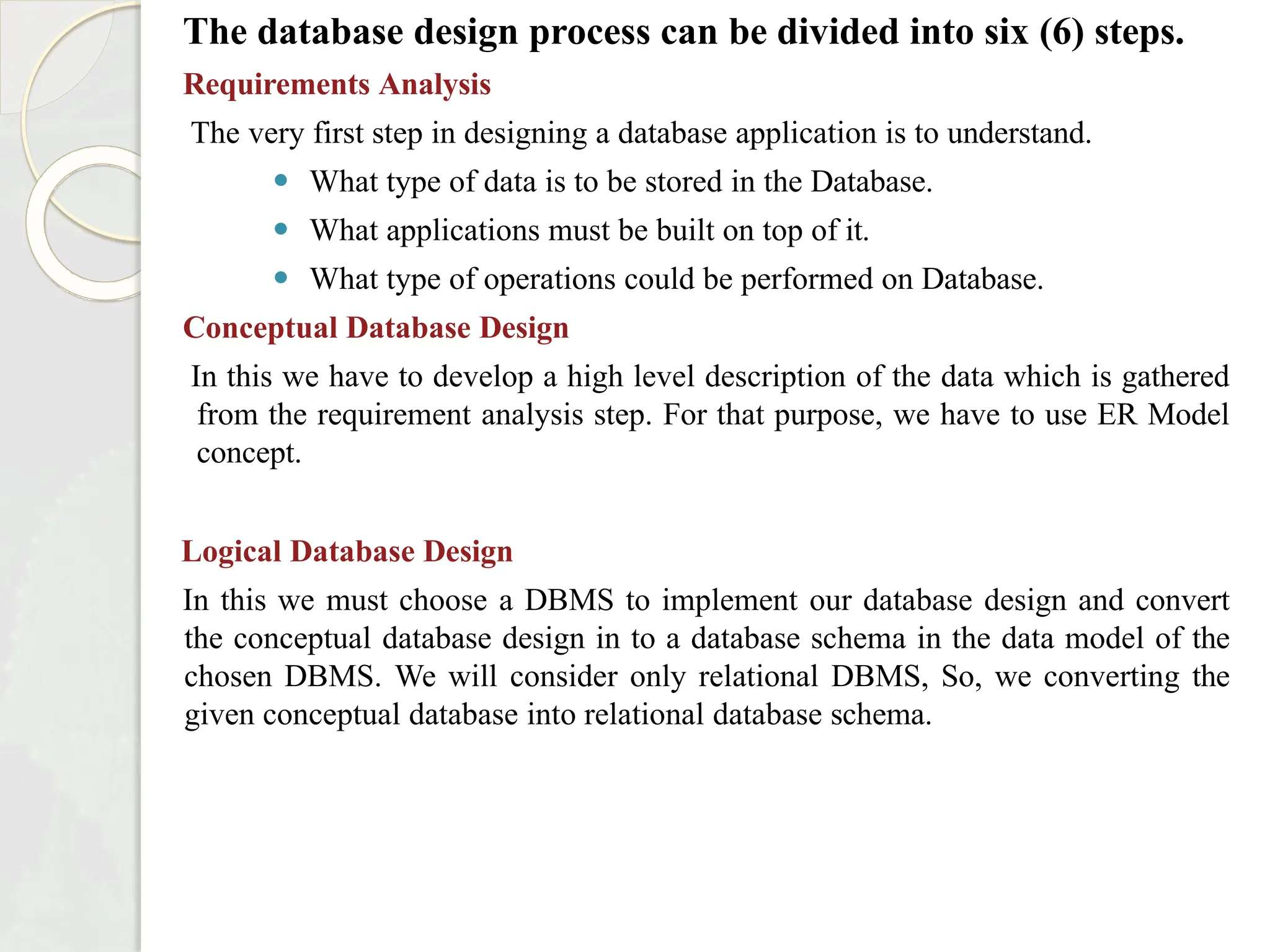 The database design process can be divided into six (6) steps.
Requirements Analysis
The very first step in designing a database application is to understand.
⚫ What type of data is to be stored in the Database.
⚫ What applications must be built on top of it.
⚫ What type of operations could be performed on Database.
Conceptual Database Design
In this we have to develop a high level description of the data which is gathered
from the requirement analysis step. For that purpose, we have to use ER Model
concept.
Logical Database Design
In this we must choose a DBMS to implement our database design and convert
the conceptual database design in to a database schema in the data model of the
chosen DBMS. We will consider only relational DBMS, So, we converting the
given conceptual database into relational database schema.
 