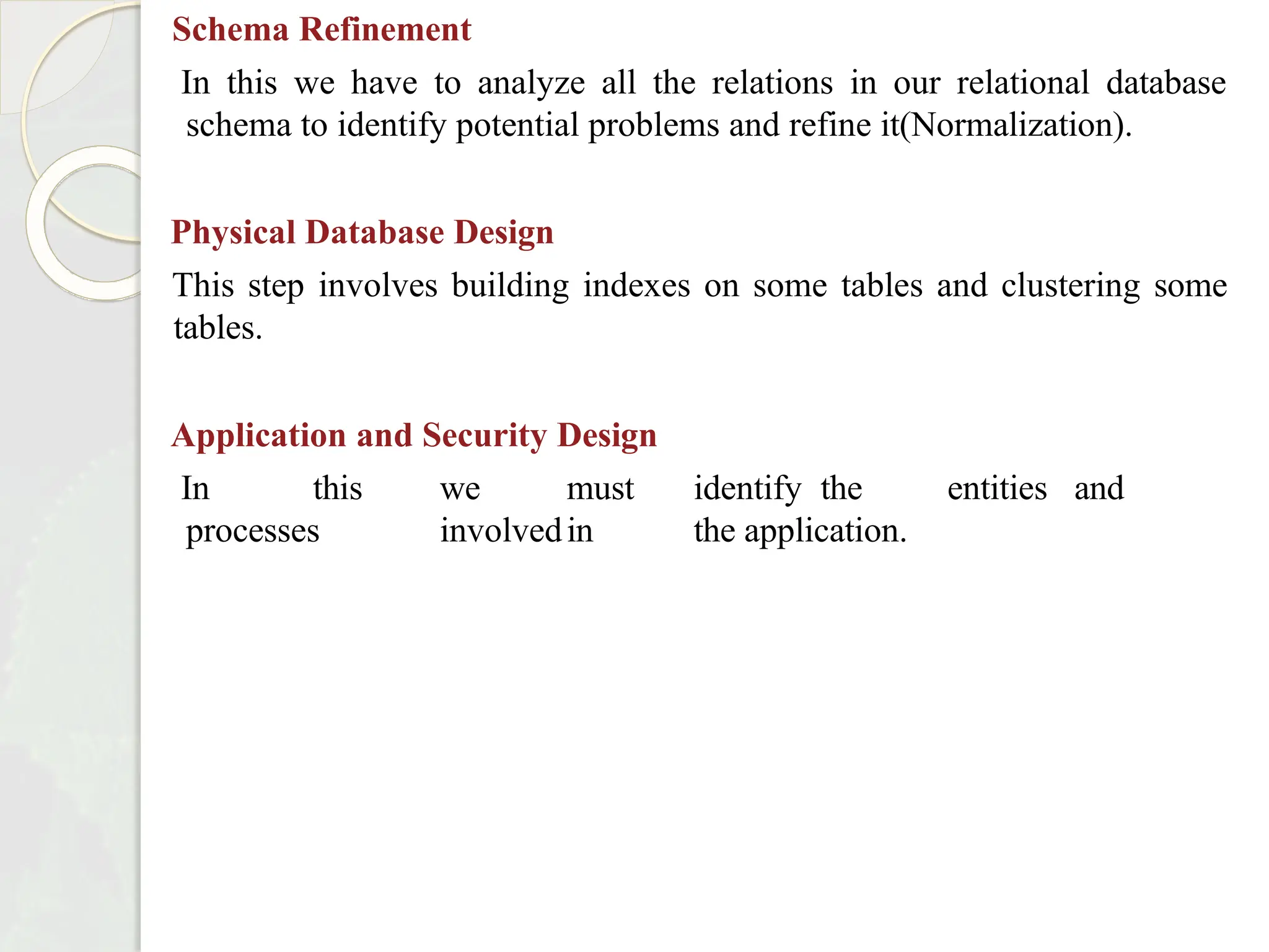 Schema Refinement
In this we have to analyze all the relations in our relational database
schema to identify potential problems and refine it(Normalization).
Physical Database Design
This step involves building indexes on some tables and clustering some
tables.
Application and Security Design
In this we must identify the entities and
processes involvedin the application.
 