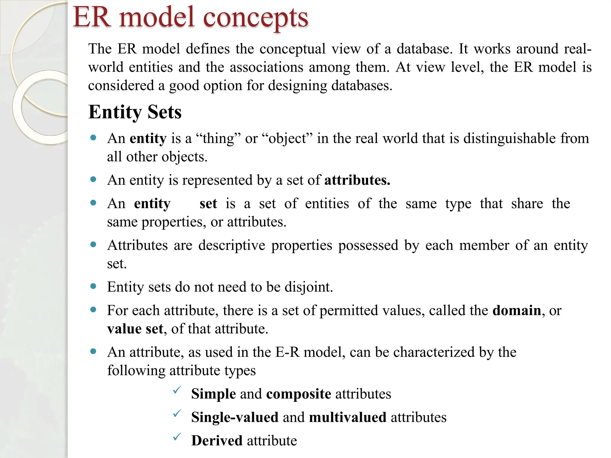 ER model concepts
The ER model defines the conceptual view of a database. It works around real-
world entities and the associations among them. At view level, the ER model is
considered a good option for designing databases.
Entity Sets
⚫ An entity is a “thing” or “object” in the real world that is distinguishable from
all other objects.
⚫ An entity is represented by a set of attributes.
⚫ An entity set is a set of entities of the same type that share the
same properties, or attributes.
⚫ Attributes are descriptive properties possessed by each member of an entity
set.
⚫ Entity sets do not need to be disjoint.
⚫ For each attribute, there is a set of permitted values, called the domain, or
value set, of that attribute.
⚫ An attribute, as used in the E-R model, can be characterized by the
following attribute types
 Simple and composite attributes
 Single-valued and multivalued attributes
 Derived attribute
 