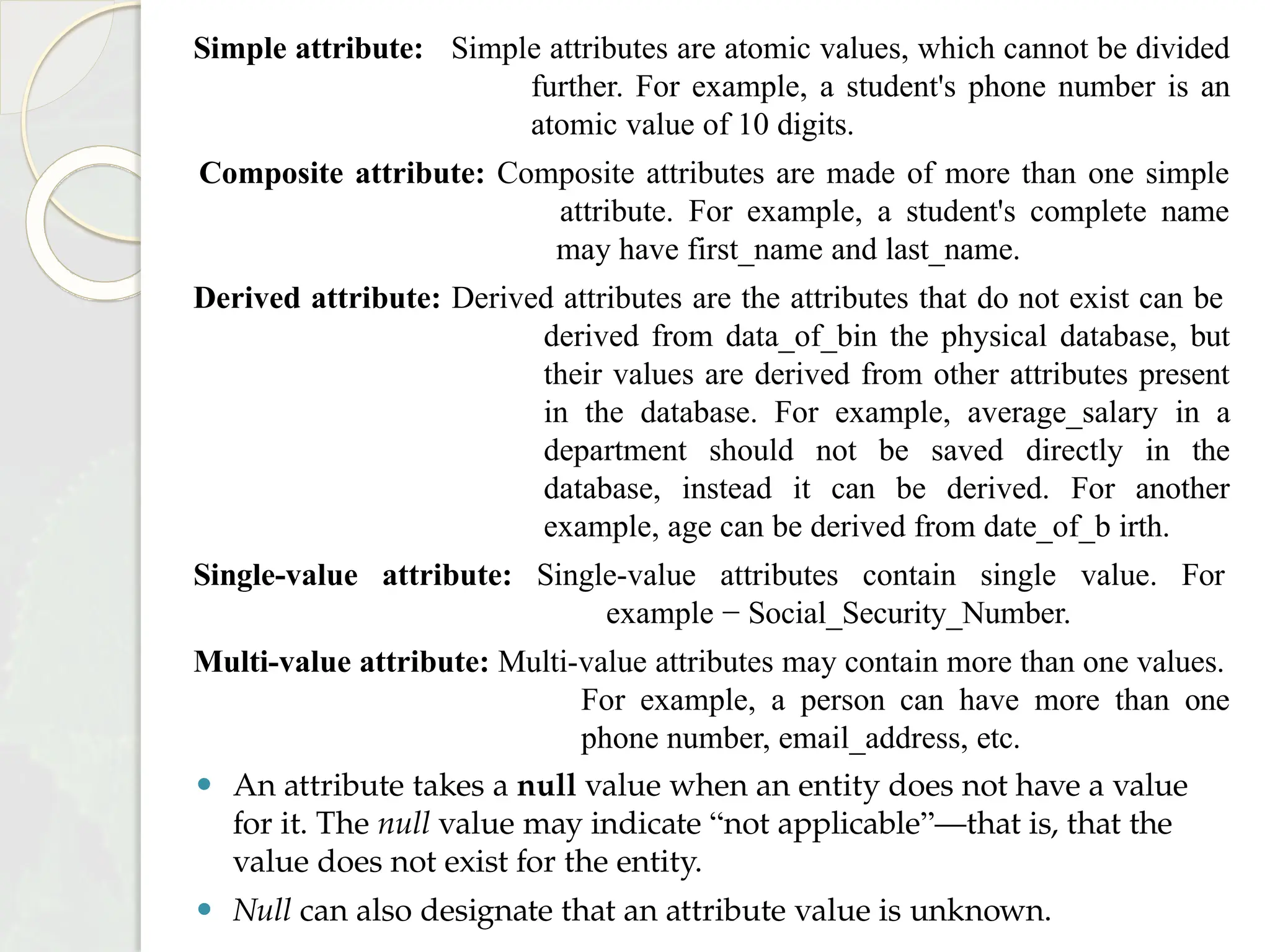 Simple attribute: Simple attributes are atomic values, which cannot be divided
further. For example, a student's phone number is an
atomic value of 10 digits.
Composite attribute: Composite attributes are made of more than one simple
attribute. For example, a student's complete name
may have first_name and last_name.
Derived attribute: Derived attributes are the attributes that do not exist can be
derived from data_of_bin the physical database, but
their values are derived from other attributes present
in the database. For example, average_salary in a
department should not be saved directly in the
database, instead it can be derived. For another
example, age can be derived from date_of_b irth.
Single-value attribute: Single-value attributes contain single value. For
example − Social_Security_Number.
Multi-value attribute: Multi-value attributes may contain more than one values.
For example, a person can have more than one
phone number, email_address, etc.
⚫ An attribute takes a null value when an entity does not have a value
for it. The null value may indicate “not applicable”—that is, that the
value does not exist for the entity.
⚫ Null can also designate that an attribute value is unknown.
 