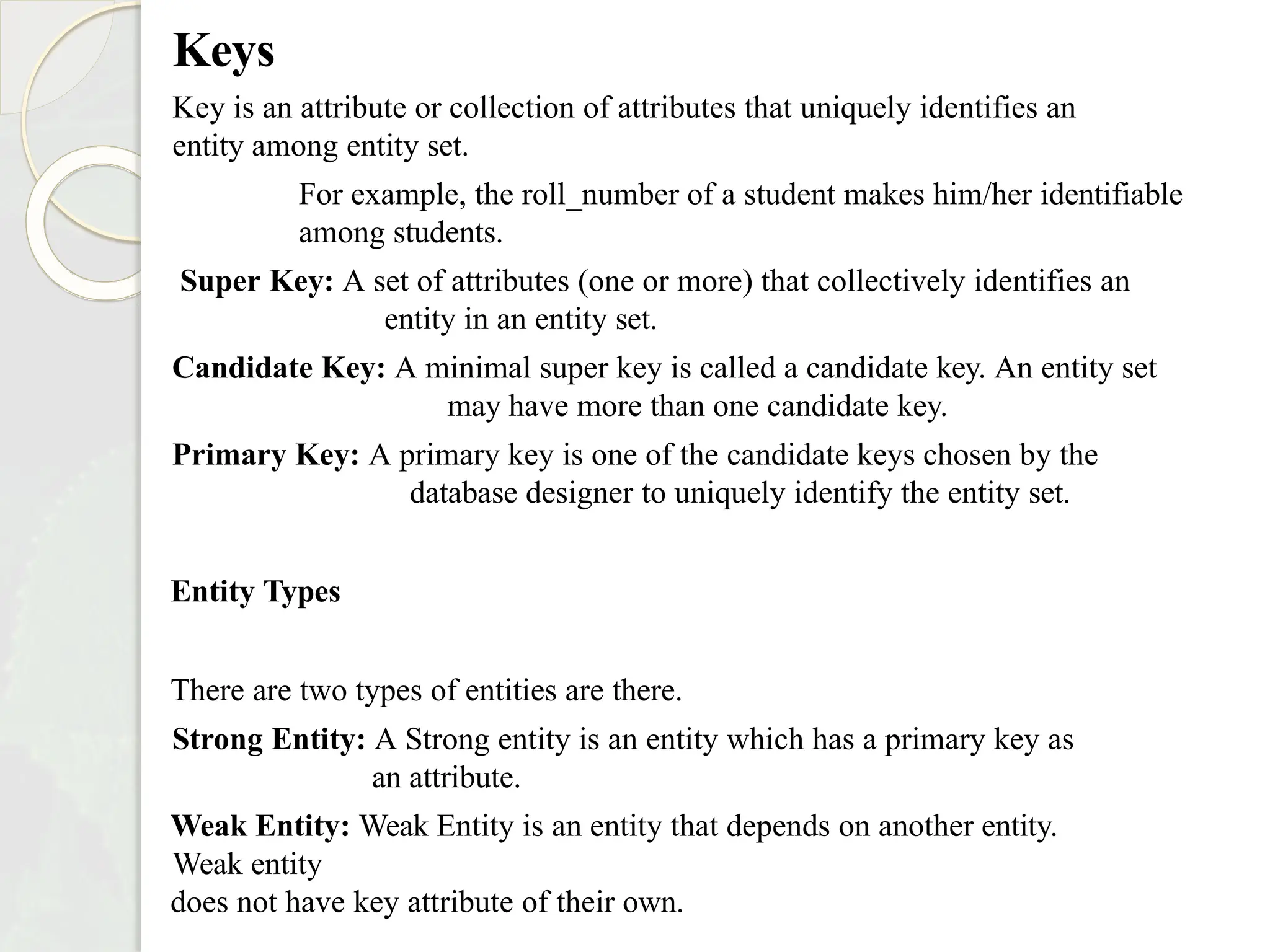 Keys
Key is an attribute or collection of attributes that uniquely identifies an
entity among entity set.
For example, the roll_number of a student makes him/her identifiable
among students.
Super Key: A set of attributes (one or more) that collectively identifies an
entity in an entity set.
Candidate Key: A minimal super key is called a candidate key. An entity set
may have more than one candidate key.
Primary Key: A primary key is one of the candidate keys chosen by the
database designer to uniquely identify the entity set.
Entity Types
There are two types of entities are there.
Strong Entity: A Strong entity is an entity which has a primary key as
an attribute.
Weak Entity: Weak Entity is an entity that depends on another entity.
Weak entity
does not have key attribute of their own.
 