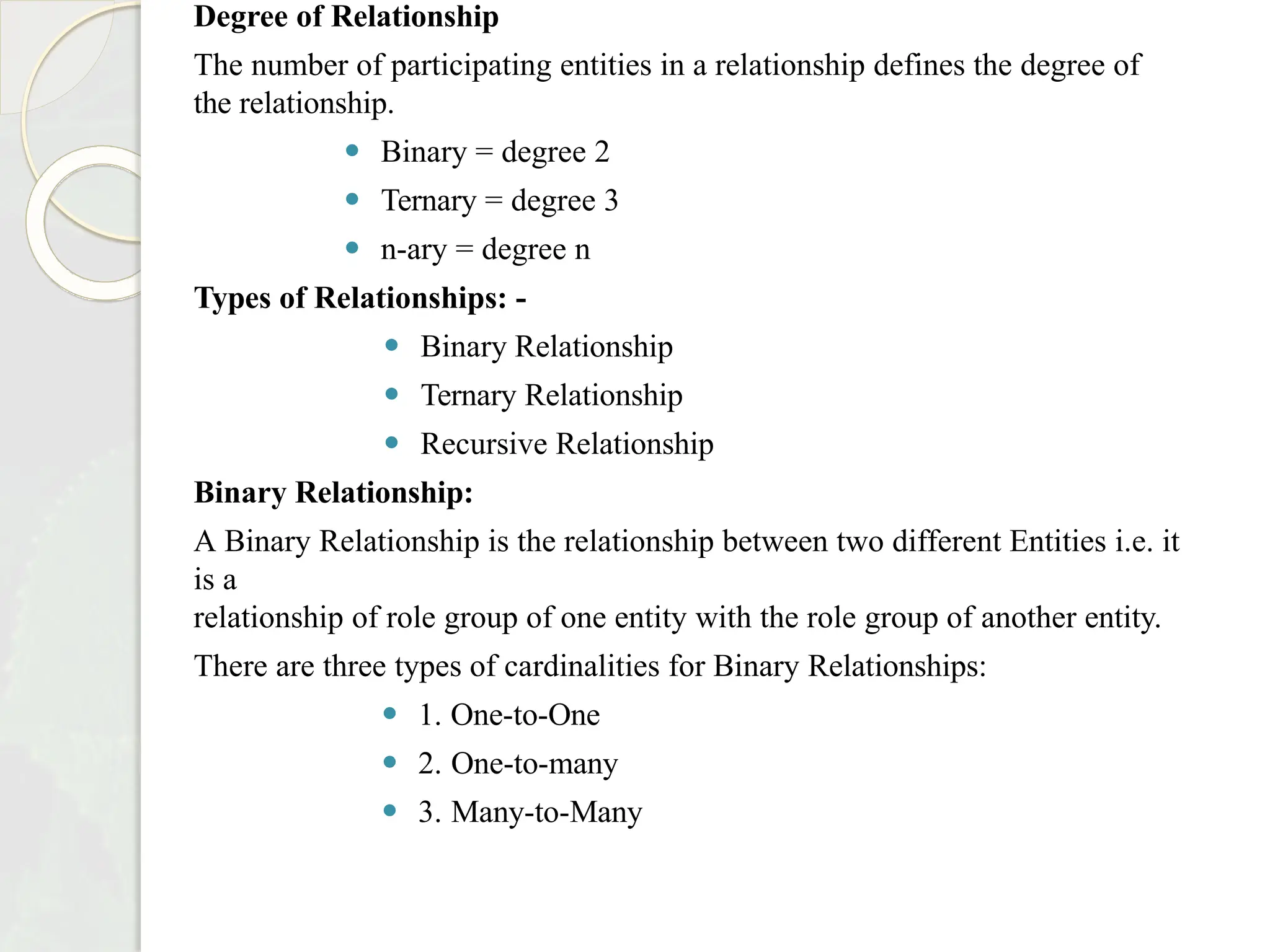 Degree of Relationship
The number of participating entities in a relationship defines the degree of
the relationship.
⚫ Binary = degree 2
⚫ Ternary = degree 3
⚫ n-ary = degree n
Types of Relationships: -
⚫ Binary Relationship
⚫ Ternary Relationship
⚫ Recursive Relationship
Binary Relationship:
A Binary Relationship is the relationship between two different Entities i.e. it
is a
relationship of role group of one entity with the role group of another entity.
There are three types of cardinalities for Binary Relationships:
⚫ 1. One-to-One
⚫ 2. One-to-many
⚫ 3. Many-to-Many
 