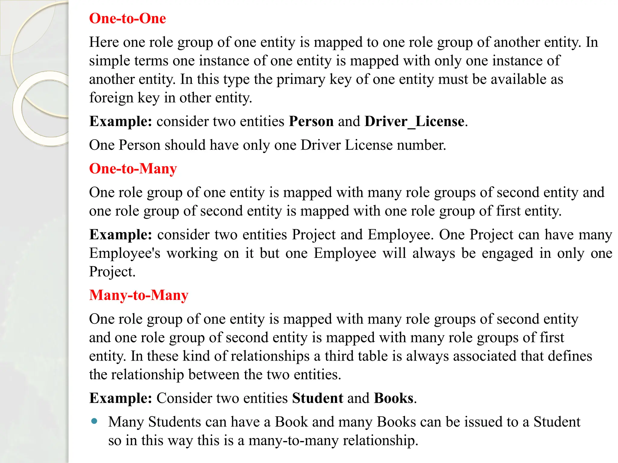 One-to-One
Here one role group of one entity is mapped to one role group of another entity. In
simple terms one instance of one entity is mapped with only one instance of
another entity. In this type the primary key of one entity must be available as
foreign key in other entity.
Example: consider two entities Person and Driver_License.
One Person should have only one Driver License number.
One-to-Many
One role group of one entity is mapped with many role groups of second entity and
one role group of second entity is mapped with one role group of first entity.
Example: consider two entities Project and Employee. One Project can have many
Employee's working on it but one Employee will always be engaged in only one
Project.
Many-to-Many
One role group of one entity is mapped with many role groups of second entity
and one role group of second entity is mapped with many role groups of first
entity. In these kind of relationships a third table is always associated that defines
the relationship between the two entities.
Example: Consider two entities Student and Books.
⚫ Many Students can have a Book and many Books can be issued to a Student
so in this way this is a many-to-many relationship.
 