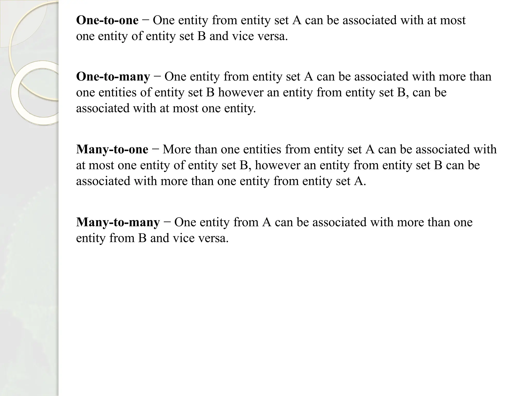 One-to-one − One entity from entity set A can be associated with at most
one entity of entity set B and vice versa.
One-to-many − One entity from entity set A can be associated with more than
one entities of entity set B however an entity from entity set B, can be
associated with at most one entity.
Many-to-one − More than one entities from entity set A can be associated with
at most one entity of entity set B, however an entity from entity set B can be
associated with more than one entity from entity set A.
Many-to-many − One entity from A can be associated with more than one
entity from B and vice versa.
 
