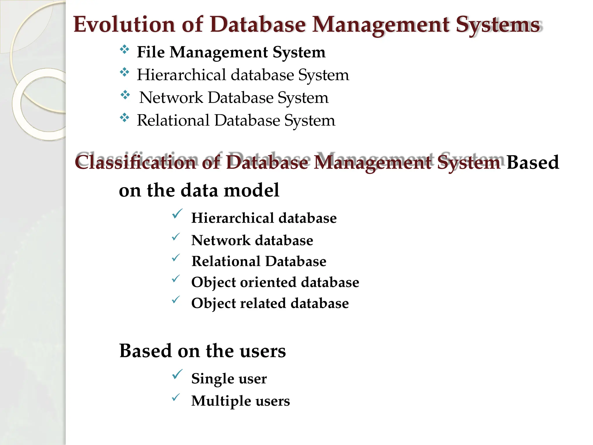 Evolution of Database Management Systems
 File Management System
 Hierarchical database System
 Network Database System
 Relational Database System
Classification of Database Management System Based
on the data model
 Hierarchical database
 Network database
 Relational Database
 Object oriented database
 Object related database
Based on the users
 Single user
 Multiple users
 