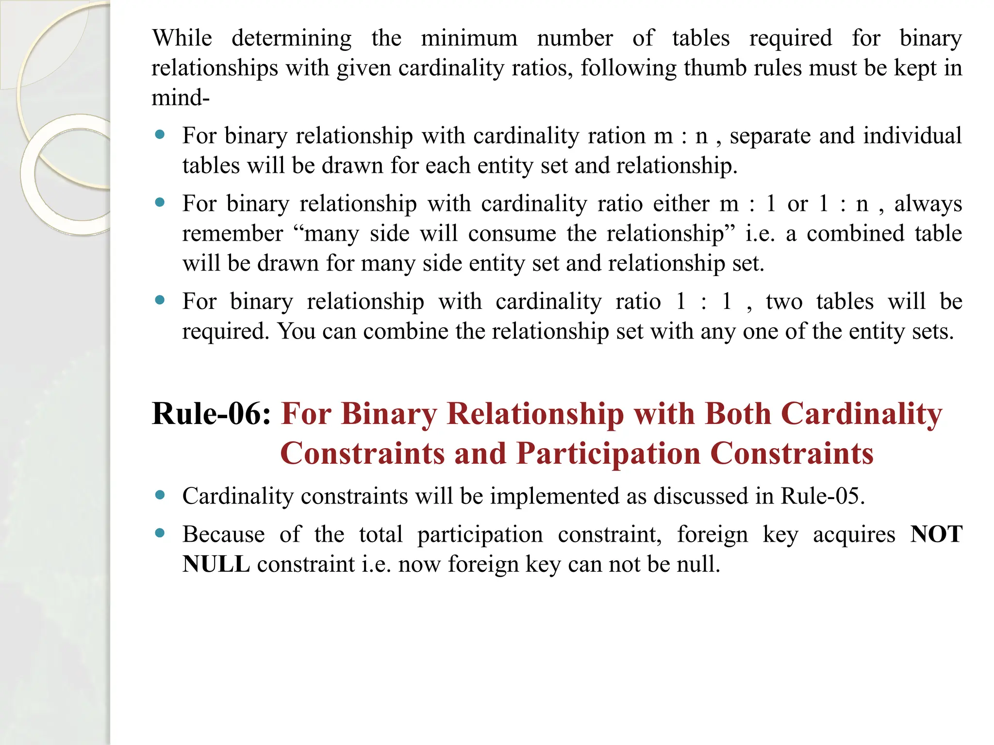 While determining the minimum number of tables required for binary
relationships with given cardinality ratios, following thumb rules must be kept in
mind-
⚫ For binary relationship with cardinality ration m : n , separate and individual
tables will be drawn for each entity set and relationship.
⚫ For binary relationship with cardinality ratio either m : 1 or 1 : n , always
remember “many side will consume the relationship” i.e. a combined table
will be drawn for many side entity set and relationship set.
⚫ For binary relationship with cardinality ratio 1 : 1 , two tables will be
required. You can combine the relationship set with any one of the entity sets.
Rule-06: For Binary Relationship with Both Cardinality
Constraints and Participation Constraints
⚫ Cardinality constraints will be implemented as discussed in Rule-05.
⚫ Because of the total participation constraint, foreign key acquires NOT
NULL constraint i.e. now foreign key can not be null.
 