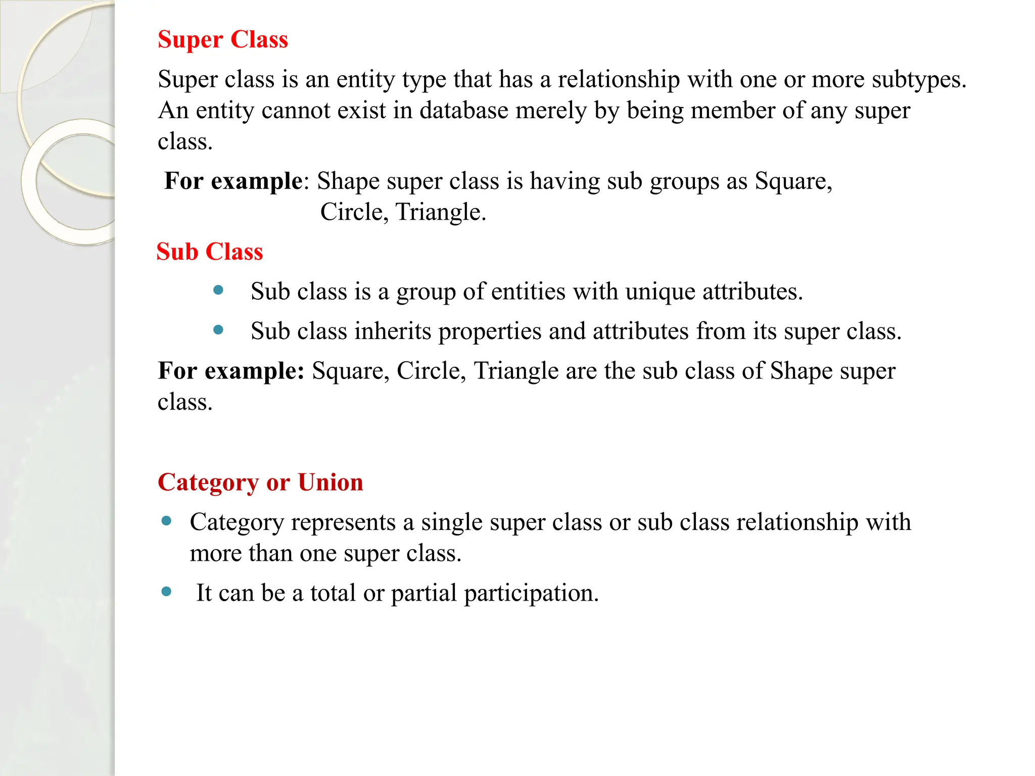 Super Class
Super class is an entity type that has a relationship with one or more subtypes.
An entity cannot exist in database merely by being member of any super
class.
For example: Shape super class is having sub groups as Square,
Circle, Triangle.
Sub Class
⚫ Sub class is a group of entities with unique attributes.
⚫ Sub class inherits properties and attributes from its super class.
For example: Square, Circle, Triangle are the sub class of Shape super
class.
Category or Union
⚫ Category represents a single super class or sub class relationship with
more than one super class.
⚫ It can be a total or partial participation.
 
