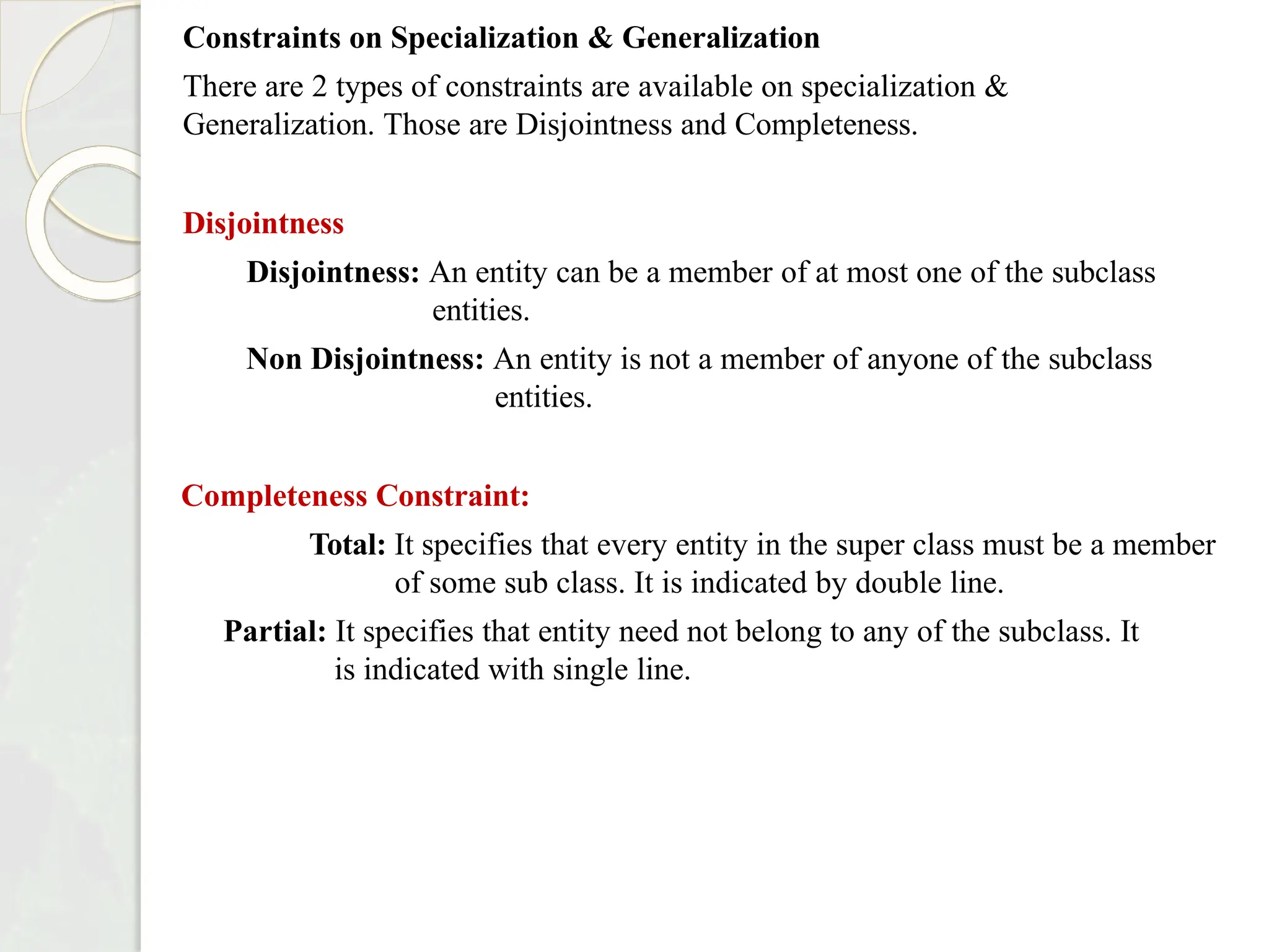 Constraints on Specialization & Generalization
There are 2 types of constraints are available on specialization &
Generalization. Those are Disjointness and Completeness.
Disjointness
Disjointness: An entity can be a member of at most one of the subclass
entities.
Non Disjointness: An entity is not a member of anyone of the subclass
entities.
Completeness Constraint:
Total: It specifies that every entity in the super class must be a member
of some sub class. It is indicated by double line.
Partial: It specifies that entity need not belong to any of the subclass. It
is indicated with single line.
 