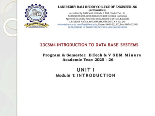 23CSM4 INTRODUCTION TO DATA BASE SYSTEMS
Program & Semester: B.Tech & V SEM Minors
Academic Year: 2025 - 26
UNIT I
Module 1: I N T R O D U C T I O N
LAKIREDDY BALI REDDY COLLEGE OF ENGINEERING
(AUTONOMOUS)
Accredited by NAAC with ‘A’ Grade & NBA (Under Tier - I),
An ISO 21001:2018,14001:2015,50001:2018 Certified Institution
Approved by AICTE, New Delhi and Affiliated to JNTUK, Kakinada
L.B. REDDY NAGAR, MYLAVARAM, NTR DIST., A.P.-521 230.
hodcse@lbrce.ac.in, cseoffice@lbrce.ac.in, Phone: 08659-222 933, Fax: 08659-222931
DEPARTMENT OF COMPUTER SCIENCE AND ENGINEERING
 