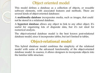 Object oriented model
This model defines a database as a collection of objects, or reusable
software elements, with associated features and methods. There are
several kinds of object-oriented databases:
A multimedia database incorporates media, such as images, that could
not be stored in a relational database.
A hypertext database allows any object to link to any other object. It’s
useful for organizing lots of disparate data, but it’s not ideal for
numerical analysis.
The object-oriented database model is the best known post-relational
database model, since it incorporates tables, but isn’t limited to tables.
Object-relational model
This hybrid database model combines the simplicity of the relational
model with some of the advanced functionality of the object-oriented
database model. In essence, it allows designers to incorporate objects into
the familiar table structure.
 